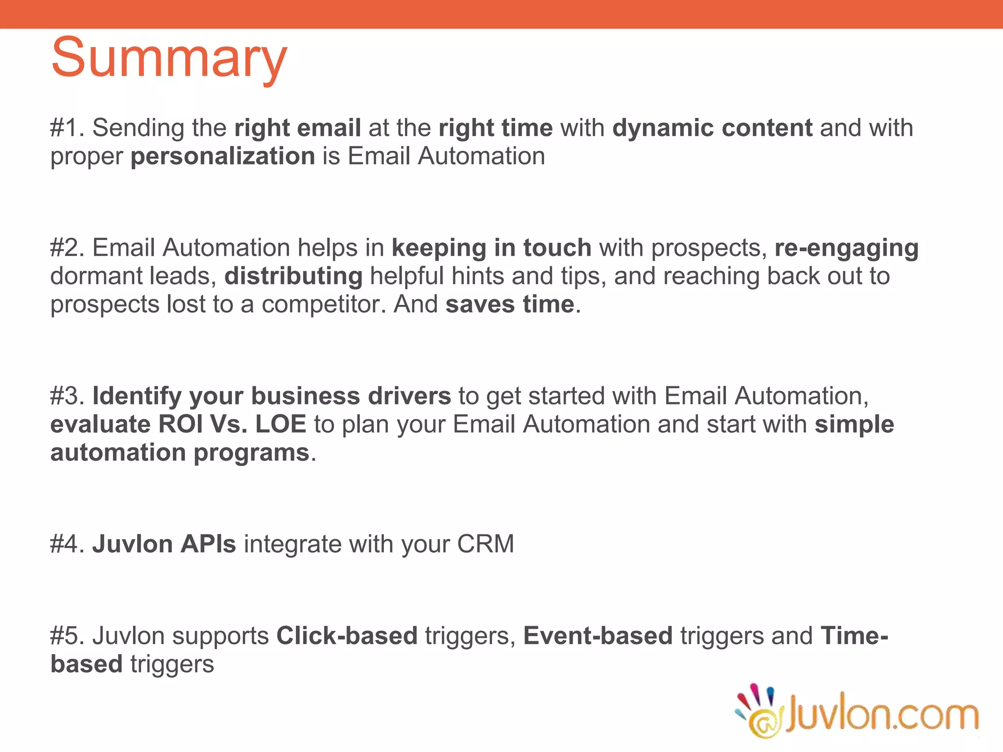 Summary
#1. Sending the right email at the right time with dynamic content and with
proper personalization is Email Automation
#2. Email Automation helps in keeping in touch with prospects, re-engaging
dormant leads, distributing helpful hints and tips, and reaching back out to
prospects lost to a competitor. And saves time.
#3. Identify your business drivers to get started with Email Automation,
evaluate ROI Vs. LOE to plan your Email Automation and start with simple
automation programs.
#4. Juvlon APIs integrate with your CRM
#5. Juvlon supports Click-based triggers, Event-based triggers and Time-
based triggers
 