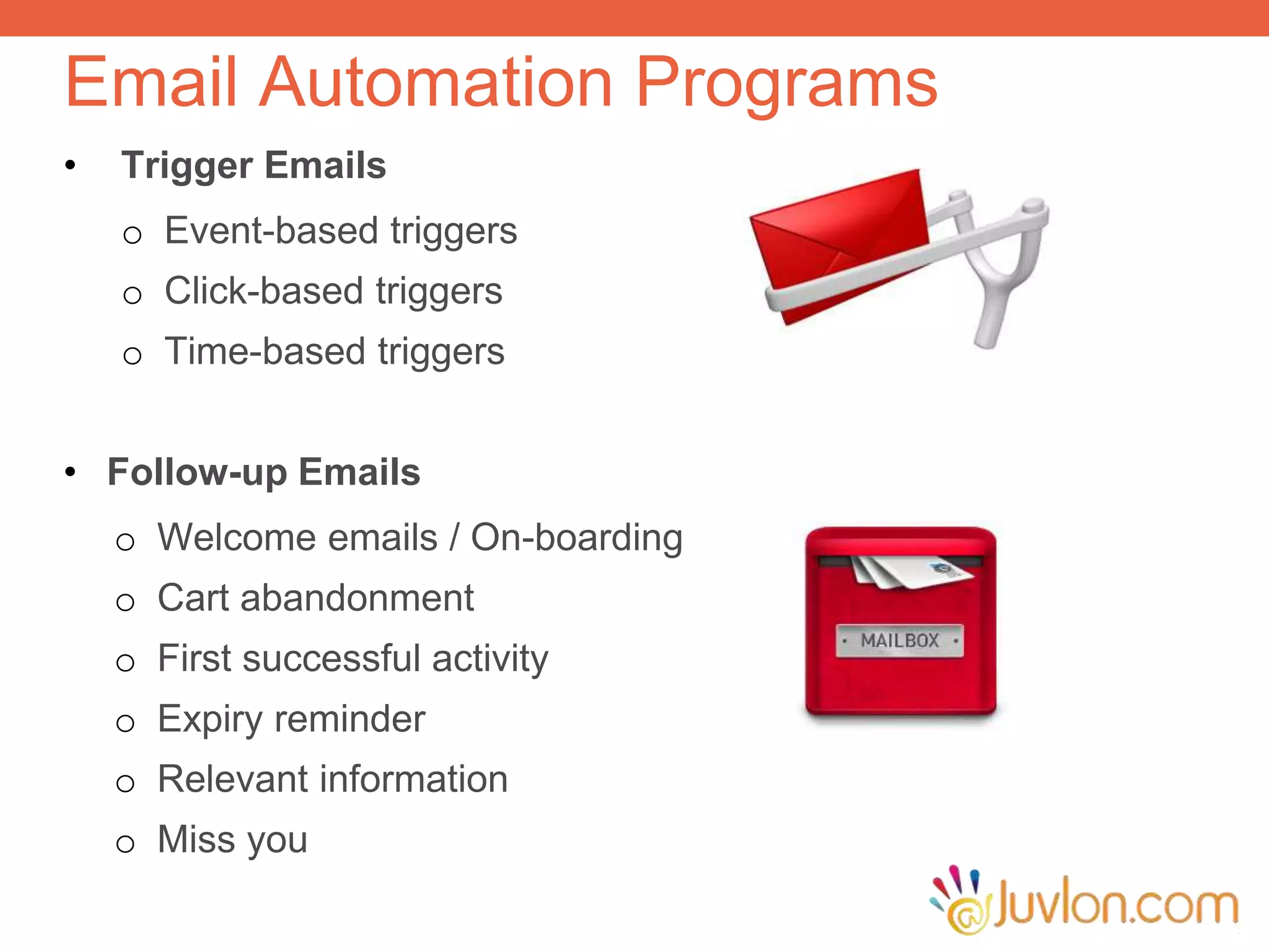 Email Automation Programs
• Trigger Emails
o Event-based triggers
o Click-based triggers
o Time-based triggers
• Follow-up Emails
o Welcome emails / On-boarding
o Cart abandonment
o First successful activity
o Expiry reminder
o Relevant information
o Miss you
 