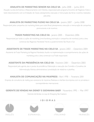 ANALISTA DE MARKETING SENIOR NA CIELO SA - Julho 2008  -  Junho 2010
Atuação na área de Eventos e Relacionamento com Clientes, responsável pelo programa Encontro de Negócios Cielo e
todo relacionamento com as Entidades de Classe, planejamento, execução e mensuração das feiras e eventos realizados
pela área.
 
ANALISTA DE MARKETING PLENO NA CIELO SA - Janeiro 2007  -  Junho 2008
Responsável pelas campanhas de marketing direto para todo Brasil, planejamento, execução e mensuração de campanhas
promocionais e de incentivo.
TRADE MARKETING NA CIELO SA - Janeiro 2005  -  Dezembro 2006
Responsável por todas as ações de marketing (merchandising, promoção e campanhas de incentivo) junto a área
comercial das Regionais Nordeste/ Norte e posteriormente São Paulo e Sul.
 
ASSISTENTE DE TRADE MARKETING NA CIELO SA - Janeiro 2003  -  Dezembro 2004
Assistente deTrade Marketing da Regional Nordeste.Auxilio na implementação e acompanhamento das ações de
marketing junto a área comercial e aoTrade responsável.
 
ASSISTENTE DA PRESIDÊNCIA NA CIELO SA - Fevereiro 2001  -  Dezembro 2003
Responsável pela agenda, atas e pautas da presidência. Elaboração e execução dos Comitês e Conselhos de
Administração. Rotinas administrativas: consolidação de relatórios e planilhas.
 
ANALISTA DE COMUNICAÇÃO NA MAXPRESS - Abril 1998  -  Fevereiro 2001
Empresa de consultoria de mailing para assessoria de imprensa. Realizava a interface da empresa com os jornalistas e
correspondentes internacionais
 
GERENTE DE VENDAS NA DISNEY E GIOVANNA BABY - Novembro 1995  -  Mar 1997
Gerente deVendas na Loja do Shopping São Caetano
I D I O M A S
I N G L Ê S E S P A N H O L I T A L I A N O F R A N C Ê S
 