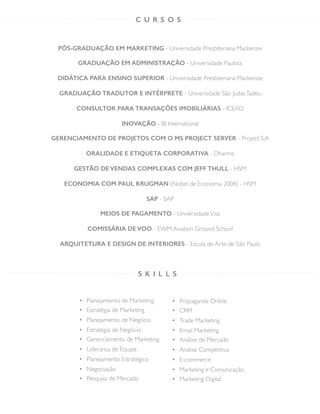 PÓS-GRADUAÇÃO EM MARKETING - Universidade Presbiteriana Mackenzie
GRADUAÇÃO EM ADMINISTRAÇÃO - Universidade Paulista
DIDÁTICA PARA ENSINO SUPERIOR - Universidade Presbiteriana Mackenzie
GRADUAÇÃO TRADUTOR E INTÉRPRETE - Universidade São JudasTadeu
CONSULTOR PARA TRANSAÇÕES IMOBILIÁRIAS - ICEAD
INOVAÇÃO - BI International
GERENCIAMENTO DE PROJETOS COM O MS PROJECT SERVER - Project S.A
ORALIDADE E ETIQUETA CORPORATIVA - Dharma
GESTÃO DE VENDAS COMPLEXAS COM JEFF THULL - HSM
ECONOMIA COM PAUL KRUGMAN (Nobel de Economia 2008) - HSM
SAP - SAP
MEIOS DE PAGAMENTO - UniversidadeVisa
COMISSÁRIA DE VOO - EWM Aviation Ground School
ARQUITETURA E DESIGN DE INTERIORES - Escola de Arte de São Paulo	
  	
  
C U R S O S
S K I L L S
•  Planejamento de Marketing
•  Estratégia de Marketing
•  Planejamento de Negócio
•  Estratégia de Negócio
•  Gerenciamento de Marketing
•  Liderança de Equipe
•  Planejamento Estratégico
•  Negociação
•  Pesquisa de Mercado
•  Propaganda Online
•  CRM
•  Trade Marketing
•  Email Marketing
•  Análise de Mercado
•  Análise Competitiva
•  E-commerce
•  Marketing e Comunicação
•  Marketing Digital
 