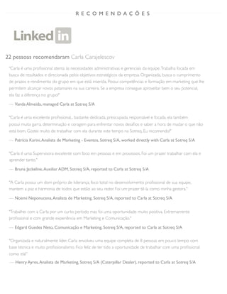 22 pessoas recomendaram Carla Carajelescov
"Carla é uma proﬁssional atenta às necessidades administrativas e gerenciais da equipe.Trabalha focada em
busca de resultados e direcionada pelos objetivos estratégicos da empresa. Organizada, busca o cumprimento
de prazos e rendimento do grupo em que está inserida. Possui competências e formação em marketing que lhe
permitem alcançar novos patamares na sua carreira. Se a empresa consegue aproveitar bem o seu potencial,
ela faz a diferença no grupo!"
— Vanda Almeida, managed Carla at Sotreq S/A
"Carla é uma excelente proﬁssional... bastante dedicada, preocupada, responsável e focada, ela também
possui muita garra, determinação e coragem para enfrentar novos desaﬁos e saber a hora de mudar o que não
está bom. Gostei muito de trabalhar com ela durante este tempo na Sotreq. Eu recomendo!"
— Patrícia Karini,Analista de Marketing - Eventos, Sotreq S/A, worked directly with Carla at Sotreq S/A
"Carla é uma Supervisora excelente com foco em pessoas e em processos. Foi um prazer trabalhar com ela e
aprender tanto."
— Bruna Jackeline,Auxiliar ADM, Sotreq S/A, reported to Carla at Sotreq S/A
"A Carla possui um dom próprio de liderança, foco total no desenvolvimento proﬁssional de sua equipe,
mantem a paz e harmonia de todos que estão ao seu redor. Foi um prazer tê-la como minha gestora."
— Noemi Neponucena,Analista de Marketing, Sotreq S/A, reported to Carla at Sotreq S/A
"Trabalhei com a Carla por um curto período mas foi uma oportunidade muito positiva. Extremamente
proﬁssional e com grande experiência em Marketing e Comunicação."
— Edgard Guedes Neto, Comunicação e Marketing, Sotreq S/A, reported to Carla at Sotreq S/A
"Organizada e naturalmente líder, Carla envolveu uma equipe completa de 8 pessoas em pouco tempo com
base técnica e muito proﬁssionalismo. Fico feliz de ter tido a oportunidade de trabalhar com uma proﬁssional
como ela!”
R E C O M E N D A Ç Õ E S
— Henry Ayres,Analista de Marketing, Sotreq S/A (Caterpillar Dealer), reported to Carla at Sotreq S/A
 