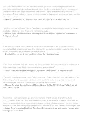 "A Carla foi, deﬁnitivamente, uma das melhores lideranças que já tive. Ela não só se preocupa em fazer
uma análise crítica de cada demanda, dando sequência ao jobs de maneira rápida, eﬁciente e precisa, como
também institui, em cada projeto, um caminho para ajudar sua equipe a se desenvolver proﬁssional e
pessoalmente.Trata-se, realmente, de uma excelente contratação para qualquer empresa que queira uma líder
com visão de futuro.”
— Natacha T. Reis,Analista de Marketing Pleno, Sotreq S/A, reported to Carla at Sotreq S/A
"Trabalhar com uma proﬁssional como a Carla é muito estimulador. Ela é responsável, trabalha com foco em
resultados e esta sempre disposta a ensinar e a motivar a equipe.”
— Maurian Soares Salvador,Analista de Marketing Pleno, Brasif Máquinas, reported to Carla at Brasif S/
A Máquinas e Rental
"É um privilégio trabalhar com a Carla, uma proﬁsional comprometida e focada em resultados. Possui
extrema habilidade para comunicar suas idéias e compartilha seu conhecimento com todos.Tenho certeza de
que ela faz a diferença em qualquer equipe em que participe.”
— Daniele Hafner, worked directly with Carla at Brasif S/A Máquinas e Rental
"Carla é uma proﬁssional dedicada e sempre traz ótimos resultados.Tenho enorme satisfação em fazer parte
de sua equipe, pois a cada dia ela me proporciona um novo aprendizado.”
— Tatiana Santos,Analista de Marketing, Brasif, reported to Carla at Brasif S/A Máquinas e Rental
"Tive a oportunidade de conviver com a Carla durante o período em que trabalhou na área de mkt da Cielo.
Trata-se de proﬁssional competente e dedicada, tendo contribuído bastante no apoio a área comercial.
Recomendo-a, pois trata-se de proﬁssional comprometida com o resultado.”
— Marcelo Carvalhais, Gerente Comercial Sênior / Gerente de Filial, CIELO S.A. (ex-VisaNet), worked
with Carla at Cielo SA
"Recomendo a Carla para projetos que exijam planejamento e rápida solução de problemas.Tive a
oportunidade em tê-la como cliente e parceira em um projeto muito inovador na área de treinamento em
varejo. Na oportunidade ela era responsável pela área de eventos e relacionamento com clientes e com as
entidades do trade.Além de responder pela execução e mensuração das feiras e eventos realizados pela área.”
— Jussara Costa, International Academic Coordinator, B.I. International, was with another company when
working with Carla at Cielo
 