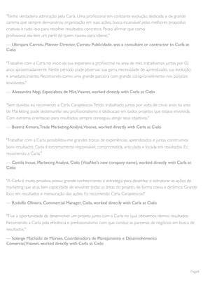 "Tenho verdadeira admiração pela Carla. Uma proﬁssional em constante evolução, dedicada e de grande
carisma que sempre demonstrou organização em suas ações, busca incansável pelas melhores propostas
criativas e tudo isso para recolher resultados concretos. Posso aﬁrmar que como
proﬁssional, ela tem um perﬁl de quem nasceu para liderar,."
— Ubirajara Carratu, Planner Director, Carratu Publicidade, was a consultant or contractor to Carla at
Cielo
"Trabalhei com a Carla no inicio da sua experiencia proﬁssional na area de mkt, trabalhamos juntas por 02
anos aproximadamente. Neste periodo pude pbservar sua garra, necessidade de aprendizado, sua evolução
e amadurecimento, Recomendo como uma grande parceira com grande comprometimento nos porjetos
envolvidos."
— Alessandra Nagi, Especialista de Mkt,Visanet, worked directly with Carla at Cielo
"Sem duvidas, eu recomendo a Carla Carajelescov.Tendo trabalhado juntas por volta de cinco anos na area
de Marketing, pude testemunhar seu proﬁssionalismo e dedicacao em todos projetos que estava envolvida.
Com extrema orientacao para resultados, sempre conseguiu atingir seus objetivos."
— Beatriz Kimura,Trade Marketing Analyst,Visanet, worked directly with Carla at Cielo
"Trabalhar com a Carla possibilitou-me grandes trocas de experiências, aprendizados e juntas construimos
bons resultados. Carla é extremamente responsável, comprometida, articulada e focada em resultados. Eu
recomendo a Carla."
— Camila Inoue, Marketing Analyst, Cielo (VisaNet's new company name), worked directly with Carla at
Cielo
"A Carla é muito proativa, possui grande conhecimento e estratégia para desenhar e estruturar as ações de
marketing que atua, tem capacidade de envolver todas as áreas do projeto, de forma coesa e dinâmica. Grande
foco em resultados e mensuração das ações. Eu recomendo Carla Carajelescov!"
— Rodolfo Oliveira, Commercial Manager, Cielo, worked directly with Carla at Cielo
"Tive a oportunidade de desenvolver um projeto junto com a Carla no qual obtivemos ótimos resultados.
Recomendo a Carla pela eﬁciência e proﬁssionalismo com que conduz as parcerias de negócios em busca de
resultados."
— Solange Machado de Moraes, Coordenadora de Planejamento e Desenvolvimento
Comercial,Visanet, worked directly with Carla at Cielo
Page8
 