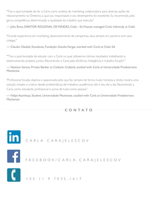 "Tive a oportunidade de ter a Carla como analista de marketing, colaboradora para diversas ações de
relacionamento na Diretoria a qual sou responsável, e seu desempenho foi excelente. Eu recomendo, pela
garra, competência, determinação e qualidade do trabalho que executa."
— Júlio Brito, DIRETOR REGIONAL DEVENDAS, Cielo - ExVisanet, managed Carla indirectly at Cielo
"Grande experiencia em marketing, desenvolvimento de campanhas, atua sempre em parceria com seus
colegas."
— Claudio Gladzik, Estudante, Fundação GetulioVargas, worked with Carla at Cielo SA
""Tive a oportunidade de estudar com a Carla no qual obtivemos ótimos resultados trabalhando e
desenvolvendo projetos juntos. Recomendo a Carla pela eﬁciência, inteligência e trabalho focado"."
— Newton Santos, Private Banker at Citibank, Citibank, studied with Carla at Universidade Presbiteriana
Mackenzie
"Proﬁssional focada, objetiva e apaixonada pelo qua faz, sempre de forma muito honesta e direta mostra uma
solução simples e criativa desde problemáticas de trabalhos acadêmicos até o seu dia a dia. Recomendo a
Carla como estudante, proﬁssional e acima de tudo; como pessoa."
— Felipe Azambuja, Student, Universidade Mackenzie, studied with Carla at Universidade Presbiteriana
Mackenzie
C O N T A T O
C A R L A C A R A J E L E S C O V
F A C E B O O K / C A R L A . C A R A J E L E S C O V
+ 5 5 1 1 9 7 0 3 5 . 1 6 1 7
 
