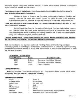| P a g e 3
employees against salary sheet received from H.O,To check and audit bills, vouchers & conveyance
slip etc,To deposit revenue amount in bank.
Two Years working at Al Jazira Poultry Farm (Accountant Officer) [Oct 2005-Dec 2007] (A Unit of Al
Maya GroupLtd, Dubai Al Ain) (Poultry Farm)
Maintain all Books of Accounts and Controlling on Accounting functions, Checking and
passing contractor bill, Deal with Parties, Control on Store Activities, Cash Payments,
Creditors and Contractors Payment, Account Reconciliations, Bank Book, reconciliation etc.
Three years working at Mohd Sultan Al Amry LLC, Muscat,Oman(Accountant) [ Sep 2003 to Sep
2005](Construction Business)
Audit of day to day Financial Transaction (Cash, Bank, Purchase, Sale, Salary, Incomes
and Expenses, Debit and Credit Notes, Maintain and control all, Accounting functions, Analyze
and generating MIS reports, Checking and passing contractor bill, Control on Cash Payments,
Party and Contractors Payment, Reconciliations etc.
Two year worked at M/s. Celtron Power Industries Pvt. Ltd Co, Kerala, India.(Accoutant & Manager)
Aug 2001 to Aug 2003) (Inverter , Ups & Battery Manufacturing business
Daily site wise Income and Expenses statement, Handling of cash and maintaining cash book
Creditors payments by cash/cheque, Banks related works,Preparation of Timesheet, payment of salary
Arrangement of material delivery to factory,Bank reconciliation of various banks,Preparation of sales
and purchase schedules
Academic Qualification
Year of Passing Exam Board/University
2002 B. Com Commerce from Calicut University
1997 PDC. Commerce from Calicut University
1995 SSLC Calicut University
ComputerSkills:-
ADCFA (One –Year Computer Diploma) From IRS Computer Education- Thrissur ,Kerala –Year.
Accounting Package: Tally 9.1 ERP-Oracle (Sql Plus)
PersonalInformation
Name : Manoj M
Father’s Name : Muralidharan
Date of Birth : 15th Jan, 1980
Sex : Male
Marital Status : Married
Nationality : Indian
Hobbies : Reading books, Listen music, Playing Games
Languages Known : Malayalam,Hindi,Tamil and English
 