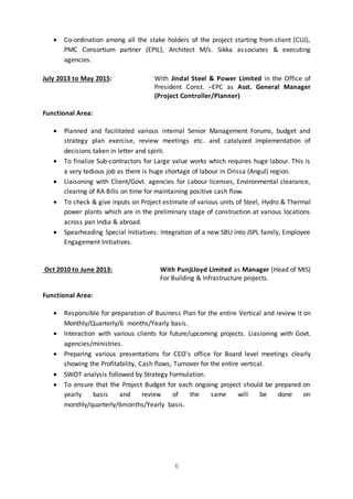 6
 Co-ordination among all the stake holders of the project starting from client (CUJ),
PMC Consortium partner (EPIL), Architect M/s. Sikka associates & executing
agencies.
July 2013 to May 2015: With Jindal Steel & Power Limited in the Office of
President Const. –EPC as Asst. General Manager
(Project Controller/Planner)
Functional Area:
 Planned and facilitated various internal Senior Management Forums, budget and
strategy plan exercise, review meetings etc. and catalyzed implementation of
decisions taken in letter and spirit.
 To finalize Sub-contractors for Large value works which requires huge labour. This is
a very tedious job as there is huge shortage of labour in Orissa (Angul) region.
 Liaisoning with Client/Govt. agencies for Labour licenses, Environmental clearance,
clearing of RA Bills on time for maintaining positive cash flow.
 To check & give inputs on Project estimate of various units of Steel, Hydro & Thermal
power plants which are in the preliminary stage of construction at various locations
across pan India & abroad.
 Spearheading Special Initiatives: Integration of a new SBU into JSPL family, Employee
Engagement Initiatives.
Oct 2010 to June 2013: With PunjLloyd Limited as Manager (Head of MIS)
For Building & Infrastructure projects.
Functional Area:
 Responsible for preparation of Business Plan for the entire Vertical and review it on
Monthly/Quarterly/6 months/Yearly basis.
 Interaction with various clients for future/upcoming projects. Liasioning with Govt.
agencies/ministries.
 Preparing various presentations for CEO's office for Board level meetings clearly
showing the Profitability, Cash flows, Turnover for the entire vertical.
 SWOT analysis followed by Strategy Formulation.
 To ensure that the Project Budget for each ongoing project should be prepared on
yearly basis and review of the same will be done on
monthly/quarterly/6months/Yearly basis.
 