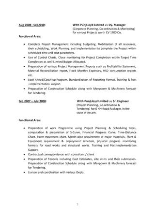 7
Aug 2008– Sep2010: With PunjLloyd Limited as Dy. Manager
(Corporate Planning, Co-ordination & Monitoring)
for various Projects worth CV 1700 Crs.
Functional Area:
 Complete Project Management including Budgeting, Mobilization of all resources,
their scheduling, Work Planning and implementation to complete the Project within
scheduled time and cost parameters.
 Use of Control Charts, Close monitoring for Project Completion within Target Time
Completion as well Limited Budget Allocated.
 Preparation of various Project Management Reports such as Profitability Statement,
Material Reconciliation report, Fixed Monthly Expenses, HSD consumption reports
etc.
 Look Ahead/Catch-up Program, Standardization of Reporting Format, Training & Post
–implementation support.
 Preparation of Construction Schedule along with Manpower & Machinery forecast
for Tendering.
Feb 2007 – July 2008: With PunjLloyd Limited as Sr. Engineer
(Project Planning, Co-ordination &
Tendering) for 6 NH Road Packages in the
state of Assam.
Functional Area:
 Preparation of work Programme using Project Planning & Scheduling tools,
computation & preparation of S-Curve, Financial Progress Curve, Time-Distance
Chart, Paver movement chart, Month-wise requirement of major materials, Plant &
Equipment requirement & deployment schedule, physical progress monitoring
formats for road works and structural works. Training and Post-implementation
Support.
 Contractual correspondence with consultant / client
 Preparation of Tenders including Cost Estimates, site visits and their submission.
Preparation of Construction Schedule along with Manpower & Machinery forecast
for Tendering.
 Liaison and coordination with various Depts.
 