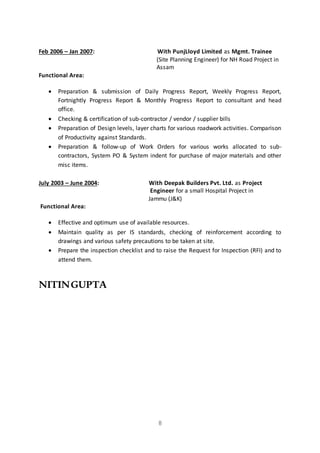 8
Feb 2006 – Jan 2007: With PunjLloyd Limited as Mgmt. Trainee
(Site Planning Engineer) for NH Road Project in
Assam
Functional Area:
 Preparation & submission of Daily Progress Report, Weekly Progress Report,
Fortnightly Progress Report & Monthly Progress Report to consultant and head
office.
 Checking & certification of sub-contractor / vendor / supplier bills
 Preparation of Design levels, layer charts for various roadwork activities. Comparison
of Productivity against Standards.
 Preparation & follow-up of Work Orders for various works allocated to sub-
contractors, System PO & System indent for purchase of major materials and other
misc items.
July 2003 – June 2004: With Deepak Builders Pvt. Ltd. as Project
Engineer for a small Hospital Project in
Jammu (J&K)
Functional Area:
 Effective and optimum use of available resources.
 Maintain quality as per IS standards, checking of reinforcement according to
drawings and various safety precautions to be taken at site.
 Prepare the inspection checklist and to raise the Request for Inspection (RFI) and to
attend them.
NITINGUPTA
 