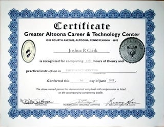 Certificate
Greater Altoona Career & TechnologyCenter
1500FOURTH AVENUE,ALTOONA, PENNSYLVANIA 16602
Joshua R Clark
is recognized for cornpgeting 1350hours of theory an
practical instruction in EMERGENCYSERNWES
PROGRAM OF STUDY
Conferred this 3rd day of June 2011
The above named person has demonstrated entry-levelskillcompetencies as listed
on the accompanying competency profile.
INSTRUCTOR PRE OINT OPERATIN COMMITTEE ECUTIVED CTO GACTC
 