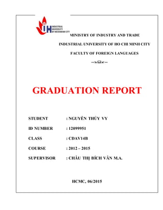 MINISTRY OF INDUSTRY AND TRADE
INDUSTRIAL UNIVERSITY OF HO CHI MINH CITY
FACULTY OF FOREIGN LANGUAGES
------
GRADUATION REPORT
STUDENT : NGUYỄN THỦY VY
ID NUMBER : 12099951
CLASS : CDAV14B
COURSE : 2012 – 2015
SUPERVISOR : CHÂU THỊ BÍCH VÂN M.A.
HCMC, 06/2015
 