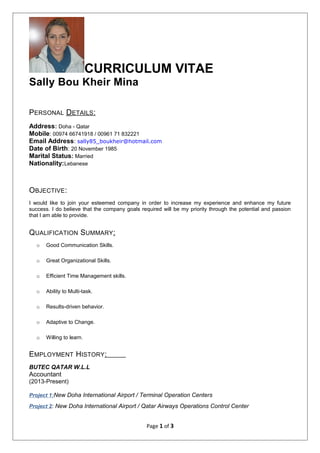 CURRICULUM VITAE
Sally Bou Kheir Mina
PERSONAL DETAILS:
Address: Doha - Qatar
Mobile: 00974 66741918 / 00961 71 832221
Email Address: sally85_boukheir@hotmail.com
Date of Birth: 20 November 1985
Marital Status: Married
Nationality:Lebanese
OBJECTIVE:
I would like to join your esteemed company in order to increase my experience and enhance my future
success. I do believe that the company goals required will be my priority through the potential and passion
that I am able to provide.
QUALIFICATION SUMMARY:
o Good Communication Skills.
o Great Organizational Skills.
o Efficient Time Management skills.
o Ability to Multi-task.
o Results-driven behavior.
o Adaptive to Change.
o Willing to learn.
EMPLOYMENT HISTORY:
BUTEC QATAR W.L.L
Accountant
(2013-Present)
Project 1:New Doha International Airport / Terminal Operation Centers
Project 2: New Doha International Airport / Qatar Airways Operations Control Center
Page 1 of 3
 