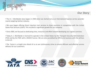 • The A. J. Worldwide story began in 1994 when we started out as an International Express service provider
mainly targeting fashion industry.
• We soon began offering Direct Injection mail services to Asian countries in competition with the United
States Post Services (USPS). This resulted in significant growth for our company.
• Since 2004, we focused on dedicating time, resources and effort toward developing our Logistics services.
• Today A. J. Worldwide is licensed to operate in the United States by the Transport Security Administration
(TSA) and by the FMC with a NVOCC license. We are also accredited by IATA to do business with the airlines
in the US.
• The future is a bright one ahead of us as we continuously strive to ensure efficient and effective service
delivery for our customers.
Our Story
 