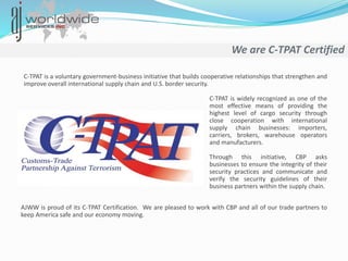 We are C-TPAT Certified
C-TPAT is a voluntary government-business initiative that builds cooperative relationships that strengthen and
improve overall international supply chain and U.S. border security.
C-TPAT is widely recognized as one of the
most effective means of providing the
highest level of cargo security through
close cooperation with international
supply chain businesses: importers,
carriers, brokers, warehouse operators
and manufacturers.
Through this initiative, CBP asks
businesses to ensure the integrity of their
security practices and communicate and
verify the security guidelines of their
business partners within the supply chain.
AJWW is proud of its C-TPAT Certification. We are pleased to work with CBP and all of our trade partners to
keep America safe and our economy moving.
 