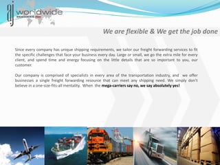 We are flexible & We get the job done
Since every company has unique shipping requirements, we tailor our freight forwarding services to fit
the specific challenges that face your business every day. Large or small, we go the extra mile for every
client, and spend time and energy focusing on the little details that are so important to you, our
customer.
Our company is comprised of specialists in every area of the transportation industry, and we offer
businesses a single freight forwarding resource that can meet any shipping need. We simply don’t
believe in a one-size-fits-all mentality. When the mega-carriers say no, we say absolutely yes!
 