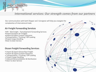 Our communication with both Shipper and Consignee will help you navigate the
complexities of international trade.
Air Freight Forwarding Services
International services: Our strength comes from our partners
Ocean Freight Forwarding Services
•AIR - SEA Freight Transshipment Forwarding Services
•Import & Export Air Freights
•Import & Export Custom Clearance
•Transportation / Trucking / Off Loading
•Project Cargo Handling
•Door to door Service
• Import & Export Ocean/Sea Freight
• Import & Export Custom Clearance
• Transportation / Trucking / Off Loading
• Project Cargo Handling
• Inbound Deconsolidation & Distribution
• Door to door Service
 