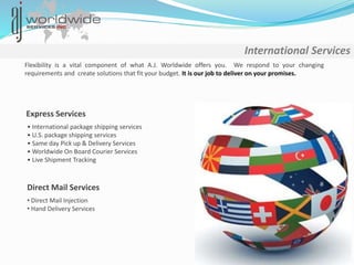 International Services
Flexibility is a vital component of what A.J. Worldwide offers you. We respond to your changing
requirements and create solutions that fit your budget. It is our job to deliver on your promises.
Express Services
• International package shipping services
• U.S. package shipping services
• Same day Pick up & Delivery Services
• Worldwide On Board Courier Services
• Live Shipment Tracking
Direct Mail Services
• Direct Mail Injection
• Hand Delivery Services
 