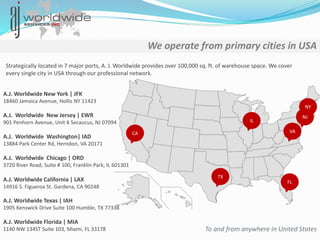 We operate from primary cities in USA
Strategically located in 7 major ports, A. J. Worldwide provides over 100,000 sq. ft. of warehouse space. We cover
every single city in USA through our professional network.
To and from anywhere in United States
A.J. Worldwide New York | JFK
18460 Jamaica Avenue, Hollis NY 11423
A.J. Worldwide New Jersey | EWR
901 Penhorn Avenue, Unit 6 Secaucus, NJ 07094
A.J. Worldwide Chicago | ORD
3720 River Road, Suite # 100, Franklin Park, IL 601301
A.J. Worldwide California | LAX
14916 S. Figueroa St. Gardena, CA 90248
A.J. Worldwide Texas | IAH
1905 Kenswick Drive Suite 100 Humble, TX 77338
A.J. Worldwide Florida | MIA
1140 NW 134ST Suite 103, Miami, FL 33178
A.J. Worldwide Washington| IAD
13884 Park Center Rd, Herndon, VA 20171
CA
TX
NY
NJ
VA
IL
FL
 