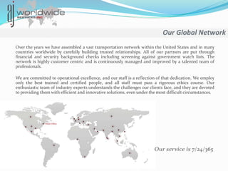 Our Global Network
Over the years we have assembled a vast transportation network within the United States and in many
countries worldwide by carefully building trusted relationships. All of our partners are put through
financial and security background checks including screening against government watch lists. The
network is highly customer centric and is continuously managed and improved by a talented team of
professionals.
We are committed to operational excellence, and our staff is a reflection of that dedication. We employ
only the best trained and certified people, and all staff must pass a rigorous ethics course. Our
enthusiastic team of industry experts understands the challenges our clients face, and they are devoted
to providing them with efficient and innovative solutions, even under the most difficult circumstances.
Our service is 7/24/365
 