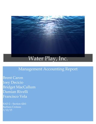 Management Accounting Report
Brent Caron
Joey Decicio
Bridget MacCallum
Damian Rivelli
Francisco Vela
BAD 2 – Section 4261
Barbara Croteau
3/12/15
Water Play, Inc.
 