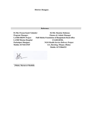 District: Rangpur.
Reference
01.Md. Prasun Kanti Talukder 02.Md. Shamiur Rahman
Program Manager. Finance & Admin Manager
LAMB-SHOW Project Palli Shishu Foundation of Bangladesh Head office
LAMB Mission Hospital USAID-DFID,
Parbotipur Dinajpur, NGO Health Service Delivery Project
Mobile: 01718131929 6/A, Borobag, Mirpur, Dhaka
Mobile: 01715066533
_______________________
(Muha. Harun-ar Rashid)
 