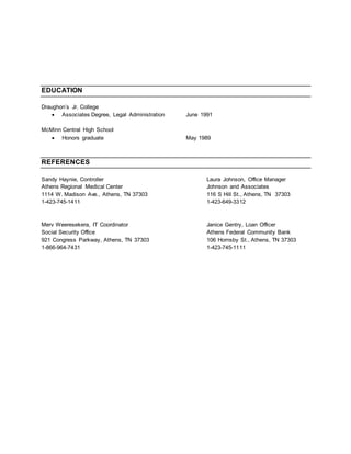 EDUCATION
Draughon’s Jr. College
 Associates Degree, Legal Administration June 1991
McMinn Central High School
 Honors graduate May 1989
REFERENCES
Sandy Haynie, Controller Laura Johnson, Office Manager
Athens Regional Medical Center Johnson and Associates
1114 W. Madison Ave., Athens, TN 37303 116 S Hill St., Athens, TN 37303
1-423-745-1411 1-423-649-3312
Merv Weeresekera, IT Coordinator Janice Gentry, Loan Officer
Social Security Office Athens Federal Community Bank
921 Congress Parkway, Athens, TN 37303 106 Hornsby St., Athens, TN 37303
1-866-964-7431 1-423-745-1111
 