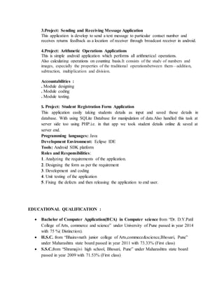 3.Project: Sending and Receiving Message Application
This application is develop to send a text message to particular contact number and
receives returns feedback as a location of receiver through broadcast receiver in android.
4.Project: Arithmetic Operations Applications
This is simple android application which performs all arithmetical operations.
Also calculating operations on counting basis.It consists of the study of numbers and
images, especially the properties of the traditional operationsbetween them—addition,
subtraction, multiplication and division.
Accountabilities :
. Module designing
. Module coding
. Module testing.
5. Project: Student Registration Form Application
This application easily taking students details as input and saved those details in
database. With using SQLite Database for manipulation of data.Also handled this task at
server side too using PHP.i.e. in that app we took student details online & saved at
server end.
Programming languages: Java
Development Environment: Eclipse IDE
Tools: Android SDK platform
Roles and Responsibilities:
1. Analyzing the requirements of the application.
2. Designing the form as per the requirement
3. Development and coding
4. Unit testing of the application
5. Fixing the defects and then releasing the application to end user.
EDUCATIONAL QUALIFICATION :
 Bachelor of Computer Application(BCA) in Computer science from “Dr. D.Y.Patil
College of Arts, commerce and science” under University of Pune passed in year 2014
with 75 %( Distinction).
 H.S.C. from “Bhairavnath junior college of Arts,commece&science,Bhosari, Pune”
under Maharashtra state board passed in year 2011 with 73.33% (First class)
 S.S.C.from “Shramajivi high school, Bhosari, Pune” under Maharashtra state board
passed in year 2009 with 71.53% (First class)
 
