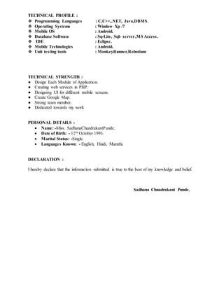 TECHNICAL PROFILE :
❖ Programming Languages : C,C++,.NET, Java,DBMS.
❖ Operating Systems : Window Xp /7
❖ Mobile OS : Android.
❖ Database Software : Sq-Lite, Sql- server,MS Access.
❖ IDE : Eclipse.
❖ Mobile Technologies : Android.
❖ Unit testing tools : MonkeyRunner,Robotium
TECHNICAL STRENGTH :
● Design Each Module of Application.
● Creating web services in PHP.
● Designing UI for différent mobile screens.
● Create Google Map.
● Strong team member.
● Dedicated towards my work
PERSONAL DETAILS :
 Name: -Miss. SadhanaChandrakantPunde.
 Date of Birth: - 12th October 1993.
 Marital Status: -Single.
 Languages Known: - English, Hindi, Marathi.
DECLARATION :
I hereby declare that the information submitted is true to the best of my knowledge and belief.
Sadhana Chnadrakant Punde.
 