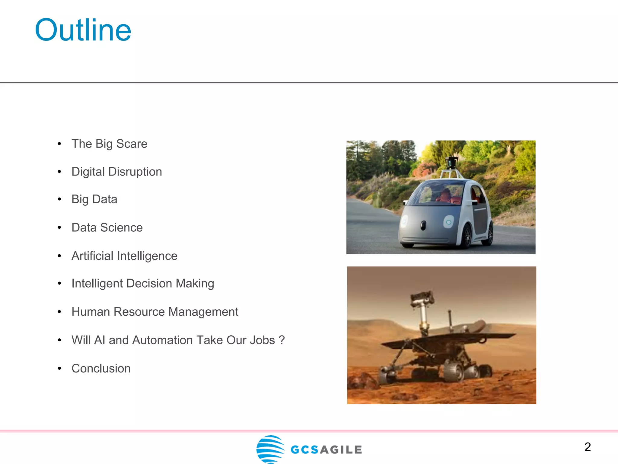 Outline
•  The Big Scare
•  Digital Disruption
•  Big Data
•  Data Science
•  Artificial Intelligence
•  Intelligent Decision Making
•  Human Resource Management
•  Will AI and Automation Take Our Jobs ?
•  Conclusion
2
 