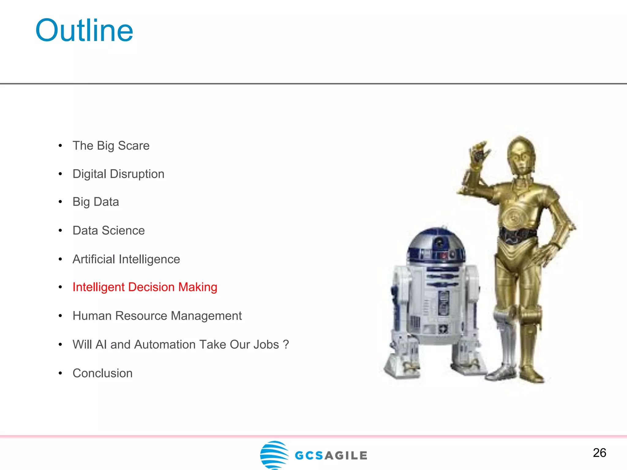 Outline
26
•  The Big Scare
•  Digital Disruption
•  Big Data
•  Data Science
•  Artificial Intelligence
•  Intelligent Decision Making
•  Human Resource Management
•  Will AI and Automation Take Our Jobs ?
•  Conclusion
 