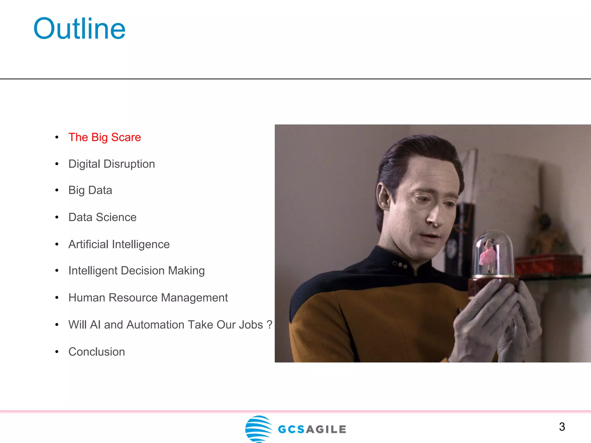 Outline
3
•  The Big Scare
•  Digital Disruption
•  Big Data
•  Data Science
•  Artificial Intelligence
•  Intelligent Decision Making
•  Human Resource Management
•  Will AI and Automation Take Our Jobs ?
•  Conclusion
 