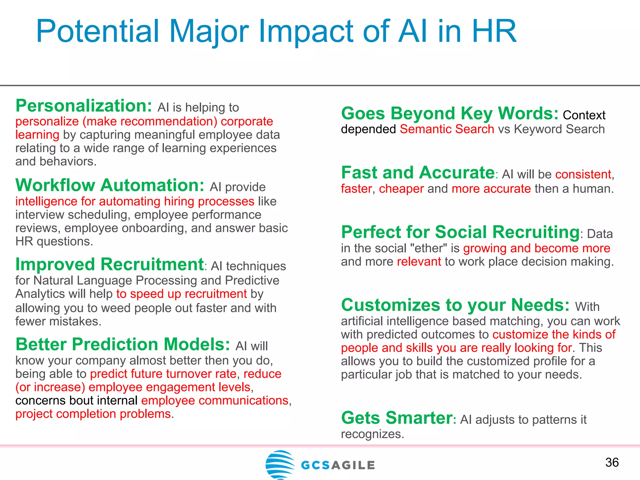 Potential Major Impact of AI in HR
Personalization: AI is helping to
personalize (make recommendation) corporate
learning by capturing meaningful employee data
relating to a wide range of learning experiences
and behaviors.
Workflow Automation: AI provide
intelligence for automating hiring processes like
interview scheduling, employee performance
reviews, employee onboarding, and answer basic
HR questions.
Improved Recruitment: AI techniques
for Natural Language Processing and Predictive
Analytics will help to speed up recruitment by
allowing you to weed people out faster and with
fewer mistakes.
Better Prediction Models: AI will
know your company almost better then you do,
being able to predict future turnover rate, reduce
(or increase) employee engagement levels,
concerns bout internal employee communications,
project completion problems.
36
Goes Beyond Key Words: Context
depended Semantic Search vs Keyword Search
Fast and Accurate: AI will be consistent,
faster, cheaper and more accurate then a human.
Perfect for Social Recruiting: Data
in the social "ether" is growing and become more
and more relevant to work place decision making.
Customizes to your Needs: With
artificial intelligence based matching, you can work
with predicted outcomes to customize the kinds of
people and skills you are really looking for. This
allows you to build the customized profile for a
particular job that is matched to your needs.
Gets Smarter: AI adjusts to patterns it
recognizes.
 