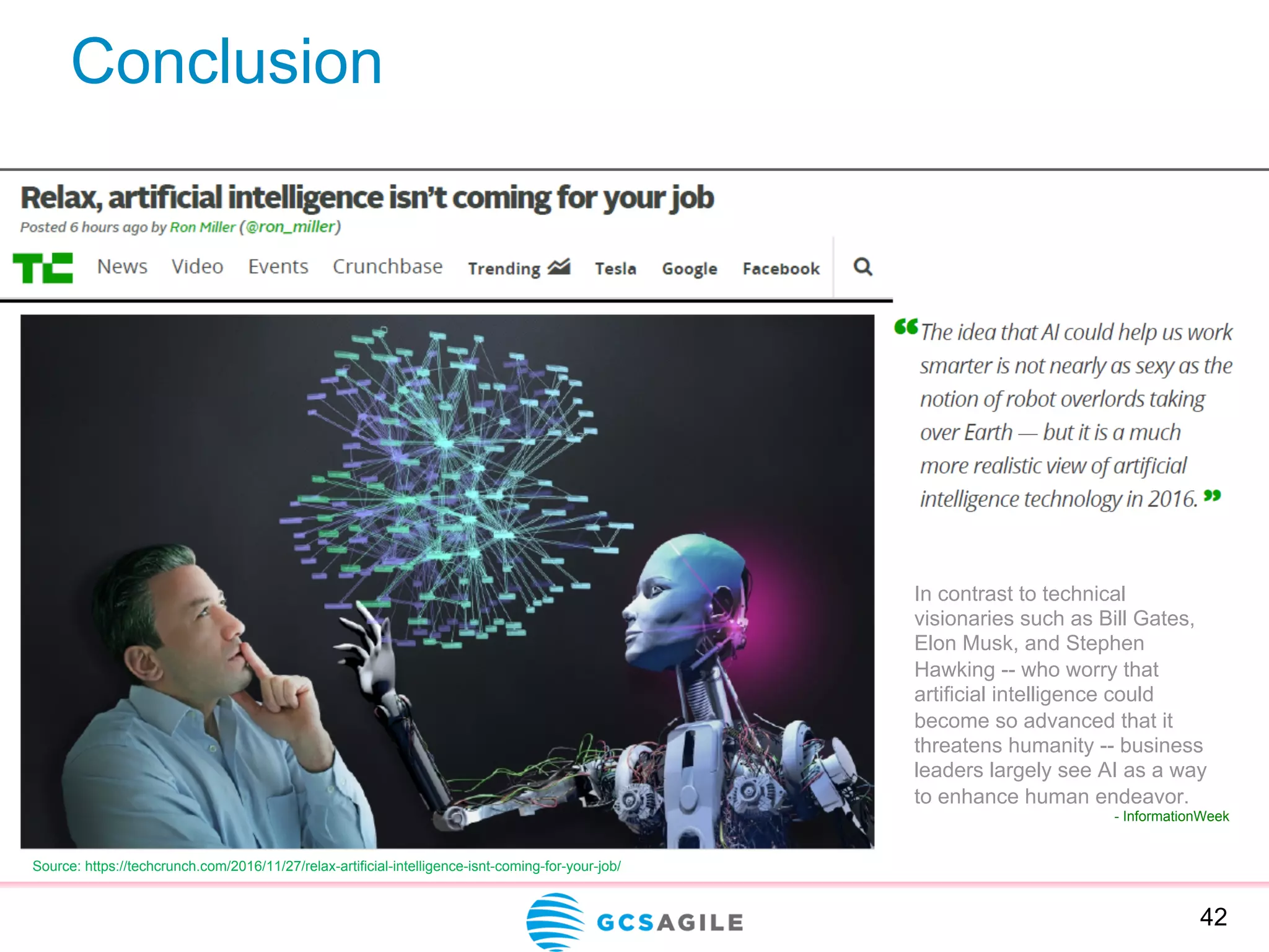 Conclusion
42
Source: https://techcrunch.com/2016/11/27/relax-artificial-intelligence-isnt-coming-for-your-job/
In contrast to technical
visionaries such as Bill Gates,
Elon Musk, and Stephen
Hawking -- who worry that
artificial intelligence could
become so advanced that it
threatens humanity -- business
leaders largely see AI as a way
to enhance human endeavor.
- InformationWeek
 