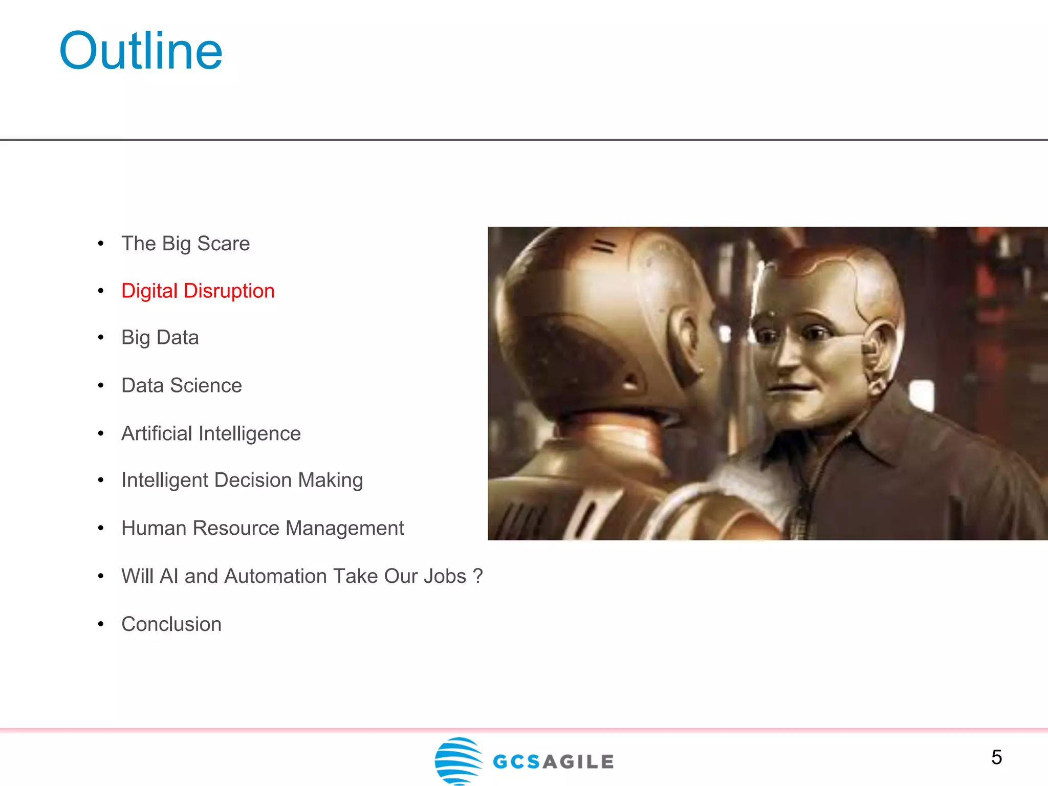 Outline
5
•  The Big Scare
•  Digital Disruption
•  Big Data
•  Data Science
•  Artificial Intelligence
•  Intelligent Decision Making
•  Human Resource Management
•  Will AI and Automation Take Our Jobs ?
•  Conclusion
 