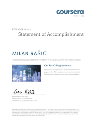 coursera.org
Statement of Accomplishment
DECEMBER 26, 2013
MILAN RAŠIĆ
HAS SUCCESSFULLY COMPLETED THE UNIVERSITY OF CALIFORNIA, SANTA CRUZ' ONLINE COURSE
C++ For C Programmers
This course is for experienced C programmers who want to
program in C++. The examples and exercises require a basic
understanding of algorithms and object-oriented software.
PROFESSOR IRA POHL, PHD
BASKIN SCHOOL OF ENGINEERING
UNIVERSITY OF CALIFORNIA, SANTA CRUZ
PLEASE NOTE: THE ONLINE OFFERING OF THIS CLASS DOES NOT REFLECT THE ENTIRE CURRICULUM OFFERED TO STUDENTS ENROLLED AT
THE UNIVERSITY OF CALIFORNIA, SANTA CRUZ. THIS STATEMENT DOES NOT AFFIRM THAT THIS STUDENT WAS ENROLLED AS A STUDENT AT
THE UNIVERSITY OF CALIFORNIA, SANTA CRUZ IN ANY WAY. IT DOES NOT CONFER A UNIVERSITY OF CALIFORNIA, SANTA CRUZ GRADE; IT
DOES NOT CONFER UNIVERSITY OF CALIFORNIA, SANTA CRUZ CREDIT; IT DOES NOT CONFER A UNIVERSITY OF CALIFORNIA, SANTA CRUZ
DEGREE; AND IT DOES NOT VERIFY THE IDENTITY OF THE STUDENT.
 