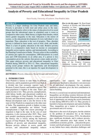 International Journal of Trend in Scientific Research and Development (IJTSRD)
Volume 6 Issue 5, July-August 2022 Available Online: www.ijtsrd.com e-ISSN: 2456 – 6470
@ IJTSRD | Unique Paper ID – IJTSRD50508 | Volume – 6 | Issue – 5 | July-August 2022 Page 657
Analysis of Poverty and Educational Inequality in Uttar Pradesh
Dr. Ram Gopal
Guest Faculty, University of Lucknow, Uttar Pradesh, India
ABSTRACT
Poverty is a major challenge for Uttar Pradesh state and India.
Poverty is prevalent in both rural and urban areas in the state.
Educational disparity refers to the status of education level in social
groups that the educational status in scheduled caste is worst as
compared to other castes. Male literacy is higher than females, which
shows gender inequality in the state. Education is the mirror of
society, so the educational development of every individual is very
important. Thus, education is the root of progress. Thus, absolute
poverty is defined by basic needs, such as food, cloth, and health.
There is a lack of quality education in the state. Relative poverty
refers to a comparative study based on income or consumption
inequality across regions, nations, and internationally. According to
the Planning Commission of India, "Poverty refers to the availability
of calories per capita for consumption, 2400 kilocalories in a rural
area and 2100 kilocalories in an urban area, if a person is less
consumption given the calories that person comes under poverty.''
This paper analyzes poverty and educational inequality in Uttar
Pradesh during 2004-05 to 2011-12. Thus, educational inequality
among social groups reduces the opportunity and development
potential in the state; this is an injustice for equal development in
society.
KEYWORDS: Poverty, Education, Social-Groups and rural-urban
How to cite this paper: Dr. Ram Gopal
"Analysis of Poverty and Educational
Inequality in Uttar
Pradesh" Published
in International
Journal of Trend in
Scientific Research
and Development
(ijtsrd), ISSN: 2456-
6470, Volume-6 |
Issue-5, August 2022, pp.657-660, URL:
www.ijtsrd.com/papers/ijtsrd50508.pdf
Copyright © 2022 by author (s) and
International Journal of Trend in
Scientific Research and Development
Journal. This is an
Open Access article
distributed under the
terms of the Creative Commons
Attribution License (CC BY 4.0)
(http://creativecommons.org/licenses/by/4.0)
1. INTRODUCTION
Uttar Pradesh is famous in state India in different
dimensions, and its population growth is very high. It
is divided into four economic regions- such as
Western, Central, Eastern, and Southern regions. The
rural population is highest in the state. State's per
capita income is low. Thus, poverty, unemployment,
child labour, health, and educational condition are
major challenges in Uttar Pradesh. The problem of
Poverty and Educational inequality is one of them.
Human development rank is also the lowest in the
state in Uttar Pradesh in comparison to the other state
of India. The population growth is highest in-state,
but available opportunities are limited. Youth
unemployment is high; this reason percentage of
migration is high in the state. In the case of rural
migration, it also increased after 2015. Thus, rural
poor people's purchasing priority is reduced. Thus,
the literacy rate is lowest among the backward
regions of Uttar Pradesh. The state is facing major
problems of poverty and educational inequality.
Because poverty reduces to access goods and
services, and educational inequality reduces
opportunities and capacity for individual
development. Qualitative education is very necessary
for all individual's development. For any country,
qualitative education gives the best contribution to
nation-building.
Poverty is a social issue on national and international.
Inequalities are dividing societies between rich and
poor in the state and India. Educational inequality and
lack of opportunity are among the social community
in state during 2004-05 to 2011-12. Thus, poverty is
harmful to human development and nation building.
Thus, inequalities are a matter of concern to the
government and civil society.
Education is the root of all progress, but the solution
to the problem of education lies at the bottom
(Mokshagundam Visvesvaraya, 1931). An education
pays significant dividends, and it reduces poverty.
Thus, good education pays high returns in the
contribution economic growth….education the poor,
women and disadvantaged is as good an investment
as any Indian faces many education challenges and
IJTSRD50508
 