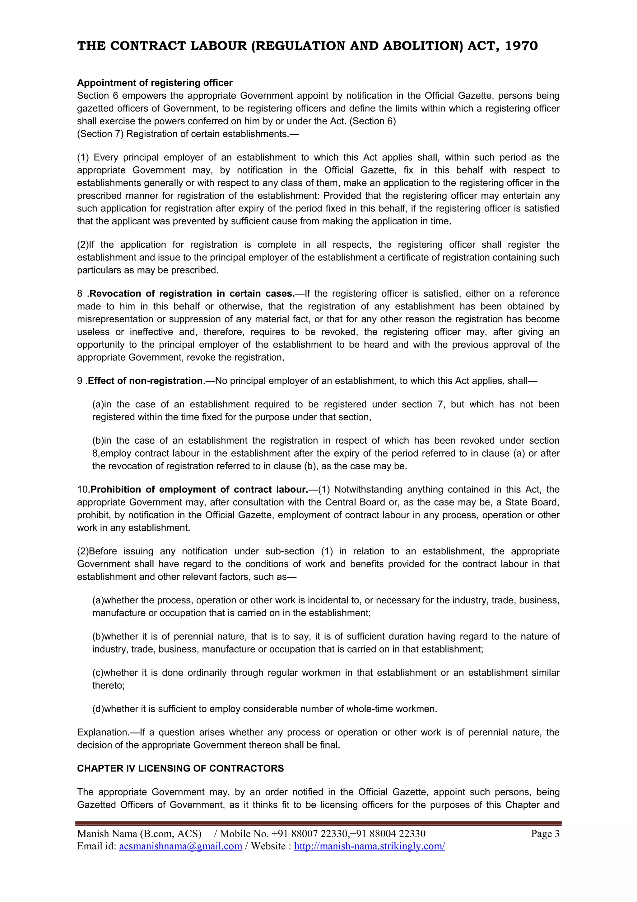 THE CONTRACT LABOUR (REGULATION AND ABOLITION) ACT, 1970
Manish Nama (B.com, ACS) / Mobile No. +91 88007 22330,+91 88004 22330 Page 3
Email id: acsmanishnama@gmail.com / Website : http://manish-nama.strikingly.com/
Appointment of registering officer
Section 6 empowers the appropriate Government appoint by notification in the Official Gazette, persons being
gazetted officers of Government, to be registering officers and define the limits within which a registering officer
shall exercise the powers conferred on him by or under the Act. (Section 6)
(Section 7) Registration of certain establishments.—
(1) Every principal employer of an establishment to which this Act applies shall, within such period as the
appropriate Government may, by notification in the Official Gazette, fix in this behalf with respect to
establishments generally or with respect to any class of them, make an application to the registering officer in the
prescribed manner for registration of the establishment: Provided that the registering officer may entertain any
such application for registration after expiry of the period fixed in this behalf, if the registering officer is satisfied
that the applicant was prevented by sufficient cause from making the application in time.
(2)If the application for registration is complete in all respects, the registering officer shall register the
establishment and issue to the principal employer of the establishment a certificate of registration containing such
particulars as may be prescribed.
8 .Revocation of registration in certain cases.—If the registering officer is satisfied, either on a reference
made to him in this behalf or otherwise, that the registration of any establishment has been obtained by
misrepresentation or suppression of any material fact, or that for any other reason the registration has become
useless or ineffective and, therefore, requires to be revoked, the registering officer may, after giving an
opportunity to the principal employer of the establishment to be heard and with the previous approval of the
appropriate Government, revoke the registration.
9 .Effect of non-registration.—No principal employer of an establishment, to which this Act applies, shall—
(a)in the case of an establishment required to be registered under section 7, but which has not been
registered within the time fixed for the purpose under that section,
(b)in the case of an establishment the registration in respect of which has been revoked under section
8,employ contract labour in the establishment after the expiry of the period referred to in clause (a) or after
the revocation of registration referred to in clause (b), as the case may be.
10.Prohibition of employment of contract labour.—(1) Notwithstanding anything contained in this Act, the
appropriate Government may, after consultation with the Central Board or, as the case may be, a State Board,
prohibit, by notification in the Official Gazette, employment of contract labour in any process, operation or other
work in any establishment.
(2)Before issuing any notification under sub-section (1) in relation to an establishment, the appropriate
Government shall have regard to the conditions of work and benefits provided for the contract labour in that
establishment and other relevant factors, such as—
(a)whether the process, operation or other work is incidental to, or necessary for the industry, trade, business,
manufacture or occupation that is carried on in the establishment;
(b)whether it is of perennial nature, that is to say, it is of sufficient duration having regard to the nature of
industry, trade, business, manufacture or occupation that is carried on in that establishment;
(c)whether it is done ordinarily through regular workmen in that establishment or an establishment similar
thereto;
(d)whether it is sufficient to employ considerable number of whole-time workmen.
Explanation.—If a question arises whether any process or operation or other work is of perennial nature, the
decision of the appropriate Government thereon shall be final.
CHAPTER IV LICENSING OF CONTRACTORS
The appropriate Government may, by an order notified in the Official Gazette, appoint such persons, being
Gazetted Officers of Government, as it thinks fit to be licensing officers for the purposes of this Chapter and
 