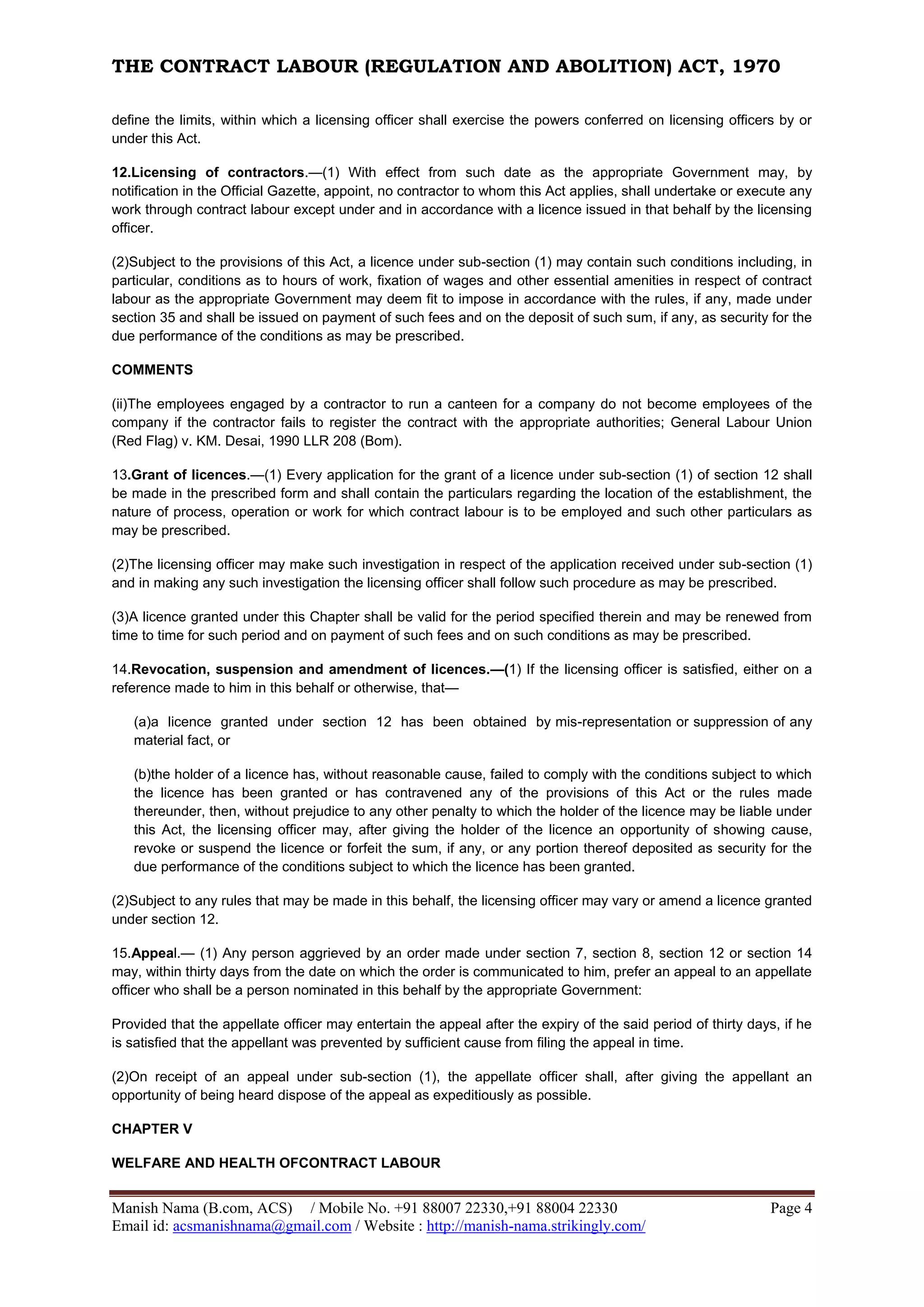 THE CONTRACT LABOUR (REGULATION AND ABOLITION) ACT, 1970
Manish Nama (B.com, ACS) / Mobile No. +91 88007 22330,+91 88004 22330 Page 4
Email id: acsmanishnama@gmail.com / Website : http://manish-nama.strikingly.com/
define the limits, within which a licensing officer shall exercise the powers conferred on licensing officers by or
under this Act.
12.Licensing of contractors.—(1) With effect from such date as the appropriate Government may, by
notification in the Official Gazette, appoint, no contractor to whom this Act applies, shall undertake or execute any
work through contract labour except under and in accordance with a licence issued in that behalf by the licensing
officer.
(2)Subject to the provisions of this Act, a licence under sub-section (1) may contain such conditions including, in
particular, conditions as to hours of work, fixation of wages and other essential amenities in respect of contract
labour as the appropriate Government may deem fit to impose in accordance with the rules, if any, made under
section 35 and shall be issued on payment of such fees and on the deposit of such sum, if any, as security for the
due performance of the conditions as may be prescribed.
COMMENTS
(ii)The employees engaged by a contractor to run a canteen for a company do not become employees of the
company if the contractor fails to register the contract with the appropriate authorities; General Labour Union
(Red Flag) v. KM. Desai, 1990 LLR 208 (Bom).
13.Grant of licences.—(1) Every application for the grant of a licence under sub-section (1) of section 12 shall
be made in the prescribed form and shall contain the particulars regarding the location of the establishment, the
nature of process, operation or work for which contract labour is to be employed and such other particulars as
may be prescribed.
(2)The licensing officer may make such investigation in respect of the application received under sub-section (1)
and in making any such investigation the licensing officer shall follow such procedure as may be prescribed.
(3)A licence granted under this Chapter shall be valid for the period specified therein and may be renewed from
time to time for such period and on payment of such fees and on such conditions as may be prescribed.
14.Revocation, suspension and amendment of licences.—(1) If the licensing officer is satisfied, either on a
reference made to him in this behalf or otherwise, that—
(a)a licence granted under section 12 has been obtained by mis-representation or suppression of any
material fact, or
(b)the holder of a licence has, without reasonable cause, failed to comply with the conditions subject to which
the licence has been granted or has contravened any of the provisions of this Act or the rules made
thereunder, then, without prejudice to any other penalty to which the holder of the licence may be liable under
this Act, the licensing officer may, after giving the holder of the licence an opportunity of showing cause,
revoke or suspend the licence or forfeit the sum, if any, or any portion thereof deposited as security for the
due performance of the conditions subject to which the licence has been granted.
(2)Subject to any rules that may be made in this behalf, the licensing officer may vary or amend a licence granted
under section 12.
15.Appeal.— (1) Any person aggrieved by an order made under section 7, section 8, section 12 or section 14
may, within thirty days from the date on which the order is communicated to him, prefer an appeal to an appellate
officer who shall be a person nominated in this behalf by the appropriate Government:
Provided that the appellate officer may entertain the appeal after the expiry of the said period of thirty days, if he
is satisfied that the appellant was prevented by sufficient cause from filing the appeal in time.
(2)On receipt of an appeal under sub-section (1), the appellate officer shall, after giving the appellant an
opportunity of being heard dispose of the appeal as expeditiously as possible.
CHAPTER V
WELFARE AND HEALTH OFCONTRACT LABOUR
 