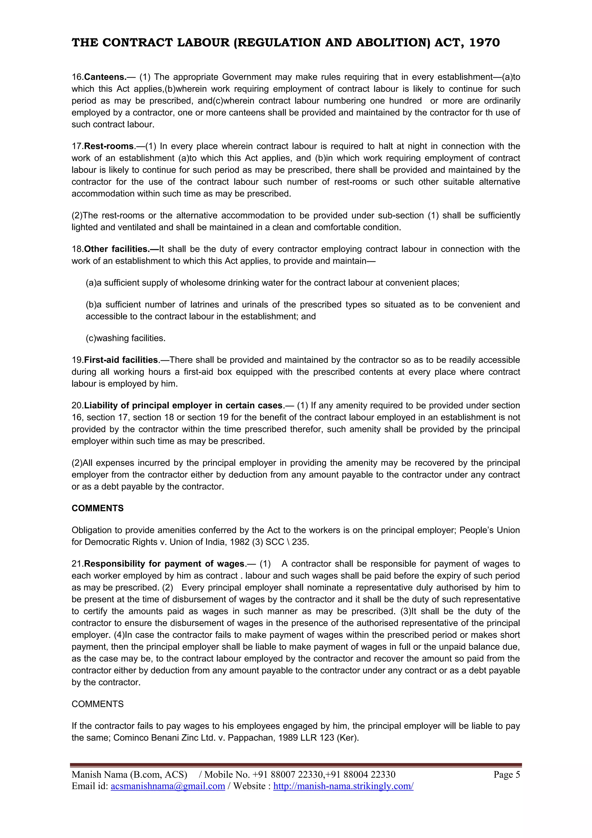 THE CONTRACT LABOUR (REGULATION AND ABOLITION) ACT, 1970
Manish Nama (B.com, ACS) / Mobile No. +91 88007 22330,+91 88004 22330 Page 5
Email id: acsmanishnama@gmail.com / Website : http://manish-nama.strikingly.com/
16.Canteens.— (1) The appropriate Government may make rules requiring that in every establishment—(a)to
which this Act applies,(b)wherein work requiring employment of contract labour is likely to continue for such
period as may be prescribed, and(c)wherein contract labour numbering one hundred or more are ordinarily
employed by a contractor, one or more canteens shall be provided and maintained by the contractor for th use of
such contract labour.
17.Rest-rooms.—(1) In every place wherein contract labour is required to halt at night in connection with the
work of an establishment (a)to which this Act applies, and (b)in which work requiring employment of contract
labour is likely to continue for such period as may be prescribed, there shall be provided and maintained by the
contractor for the use of the contract labour such number of rest-rooms or such other suitable alternative
accommodation within such time as may be prescribed.
(2)The rest-rooms or the alternative accommodation to be provided under sub-section (1) shall be sufficiently
lighted and ventilated and shall be maintained in a clean and comfortable condition.
18.Other facilities.—It shall be the duty of every contractor employing contract labour in connection with the
work of an establishment to which this Act applies, to provide and maintain—
(a)a sufficient supply of wholesome drinking water for the contract labour at convenient places;
(b)a sufficient number of latrines and urinals of the prescribed types so situated as to be convenient and
accessible to the contract labour in the establishment; and
(c)washing facilities.
19.First-aid facilities.—There shall be provided and maintained by the contractor so as to be readily accessible
during all working hours a first-aid box equipped with the prescribed contents at every place where contract
labour is employed by him.
20.Liability of principal employer in certain cases.— (1) If any amenity required to be provided under section
16, section 17, section 18 or section 19 for the benefit of the contract labour employed in an establishment is not
provided by the contractor within the time prescribed therefor, such amenity shall be provided by the principal
employer within such time as may be prescribed.
(2)All expenses incurred by the principal employer in providing the amenity may be recovered by the principal
employer from the contractor either by deduction from any amount payable to the contractor under any contract
or as a debt payable by the contractor.
COMMENTS
Obligation to provide amenities conferred by the Act to the workers is on the principal employer; People’s Union
for Democratic Rights v. Union of India, 1982 (3) SCC  235.
21.Responsibility for payment of wages.— (1) A contractor shall be responsible for payment of wages to
each worker employed by him as contract . labour and such wages shall be paid before the expiry of such period
as may be prescribed. (2) Every principal employer shall nominate a representative duly authorised by him to
be present at the time of disbursement of wages by the contractor and it shall be the duty of such representative
to certify the amounts paid as wages in such manner as may be prescribed. (3)It shall be the duty of the
contractor to ensure the disbursement of wages in the presence of the authorised representative of the principal
employer. (4)In case the contractor fails to make payment of wages within the prescribed period or makes short
payment, then the principal employer shall be liable to make payment of wages in full or the unpaid balance due,
as the case may be, to the contract labour employed by the contractor and recover the amount so paid from the
contractor either by deduction from any amount payable to the contractor under any contract or as a debt payable
by the contractor.
COMMENTS
If the contractor fails to pay wages to his employees engaged by him, the principal employer will be liable to pay
the same; Cominco Benani Zinc Ltd. v. Pappachan, 1989 LLR 123 (Ker).
 