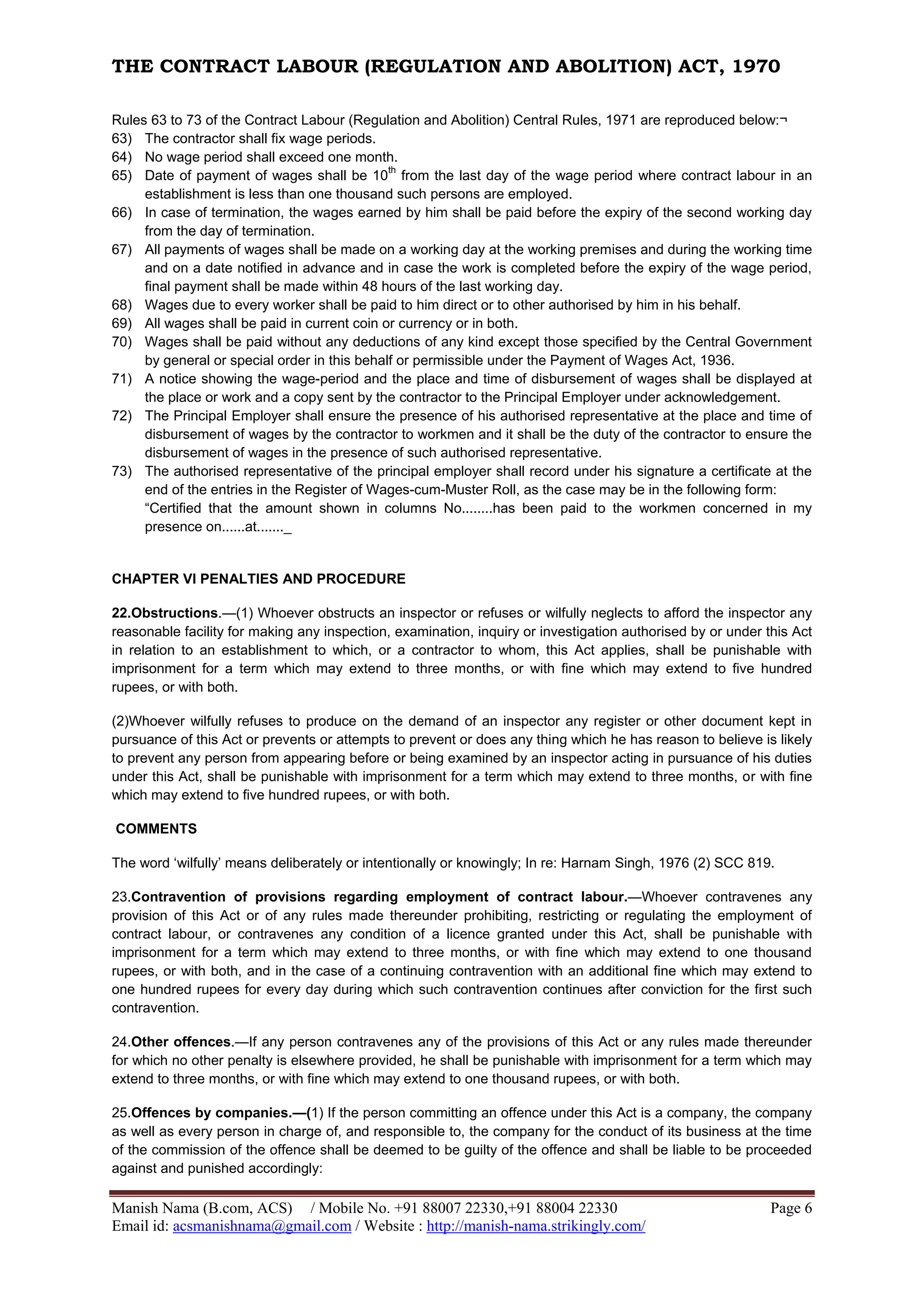 THE CONTRACT LABOUR (REGULATION AND ABOLITION) ACT, 1970
Manish Nama (B.com, ACS) / Mobile No. +91 88007 22330,+91 88004 22330 Page 6
Email id: acsmanishnama@gmail.com / Website : http://manish-nama.strikingly.com/
Rules 63 to 73 of the Contract Labour (Regulation and Abolition) Central Rules, 1971 are reproduced below:¬
63) The contractor shall fix wage periods.
64) No wage period shall exceed one month.
65) Date of payment of wages shall be 10
th
from the last day of the wage period where contract labour in an
establishment is less than one thousand such persons are employed.
66) In case of termination, the wages earned by him shall be paid before the expiry of the second working day
from the day of termination.
67) All payments of wages shall be made on a working day at the working premises and during the working time
and on a date notified in advance and in case the work is completed before the expiry of the wage period,
final payment shall be made within 48 hours of the last working day.
68) Wages due to every worker shall be paid to him direct or to other authorised by him in his behalf.
69) All wages shall be paid in current coin or currency or in both.
70) Wages shall be paid without any deductions of any kind except those specified by the Central Government
by general or special order in this behalf or permissible under the Payment of Wages Act, 1936.
71) A notice showing the wage-period and the place and time of disbursement of wages shall be displayed at
the place or work and a copy sent by the contractor to the Principal Employer under acknowledgement.
72) The Principal Employer shall ensure the presence of his authorised representative at the place and time of
disbursement of wages by the contractor to workmen and it shall be the duty of the contractor to ensure the
disbursement of wages in the presence of such authorised representative.
73) The authorised representative of the principal employer shall record under his signature a certificate at the
end of the entries in the Register of Wages-cum-Muster Roll, as the case may be in the following form:
“Certified that the amount shown in columns No........has been paid to the workmen concerned in my
presence on......at......._
CHAPTER VI PENALTIES AND PROCEDURE
22.Obstructions.—(1) Whoever obstructs an inspector or refuses or wilfully neglects to afford the inspector any
reasonable facility for making any inspection, examination, inquiry or investigation authorised by or under this Act
in relation to an establishment to which, or a contractor to whom, this Act applies, shall be punishable with
imprisonment for a term which may extend to three months, or with fine which may extend to five hundred
rupees, or with both.
(2)Whoever wilfully refuses to produce on the demand of an inspector any register or other document kept in
pursuance of this Act or prevents or attempts to prevent or does any thing which he has reason to believe is likely
to prevent any person from appearing before or being examined by an inspector acting in pursuance of his duties
under this Act, shall be punishable with imprisonment for a term which may extend to three months, or with fine
which may extend to five hundred rupees, or with both.
COMMENTS
The word ‘wilfully’ means deliberately or intentionally or knowingly; In re: Harnam Singh, 1976 (2) SCC 819.
23.Contravention of provisions regarding employment of contract labour.—Whoever contravenes any
provision of this Act or of any rules made thereunder prohibiting, restricting or regulating the employment of
contract labour, or contravenes any condition of a licence granted under this Act, shall be punishable with
imprisonment for a term which may extend to three months, or with fine which may extend to one thousand
rupees, or with both, and in the case of a continuing contravention with an additional fine which may extend to
one hundred rupees for every day during which such contravention continues after conviction for the first such
contravention.
24.Other offences.—If any person contravenes any of the provisions of this Act or any rules made thereunder
for which no other penalty is elsewhere provided, he shall be punishable with imprisonment for a term which may
extend to three months, or with fine which may extend to one thousand rupees, or with both.
25.Offences by companies.—(1) If the person committing an offence under this Act is a company, the company
as well as every person in charge of, and responsible to, the company for the conduct of its business at the time
of the commission of the offence shall be deemed to be guilty of the offence and shall be liable to be proceeded
against and punished accordingly:
 