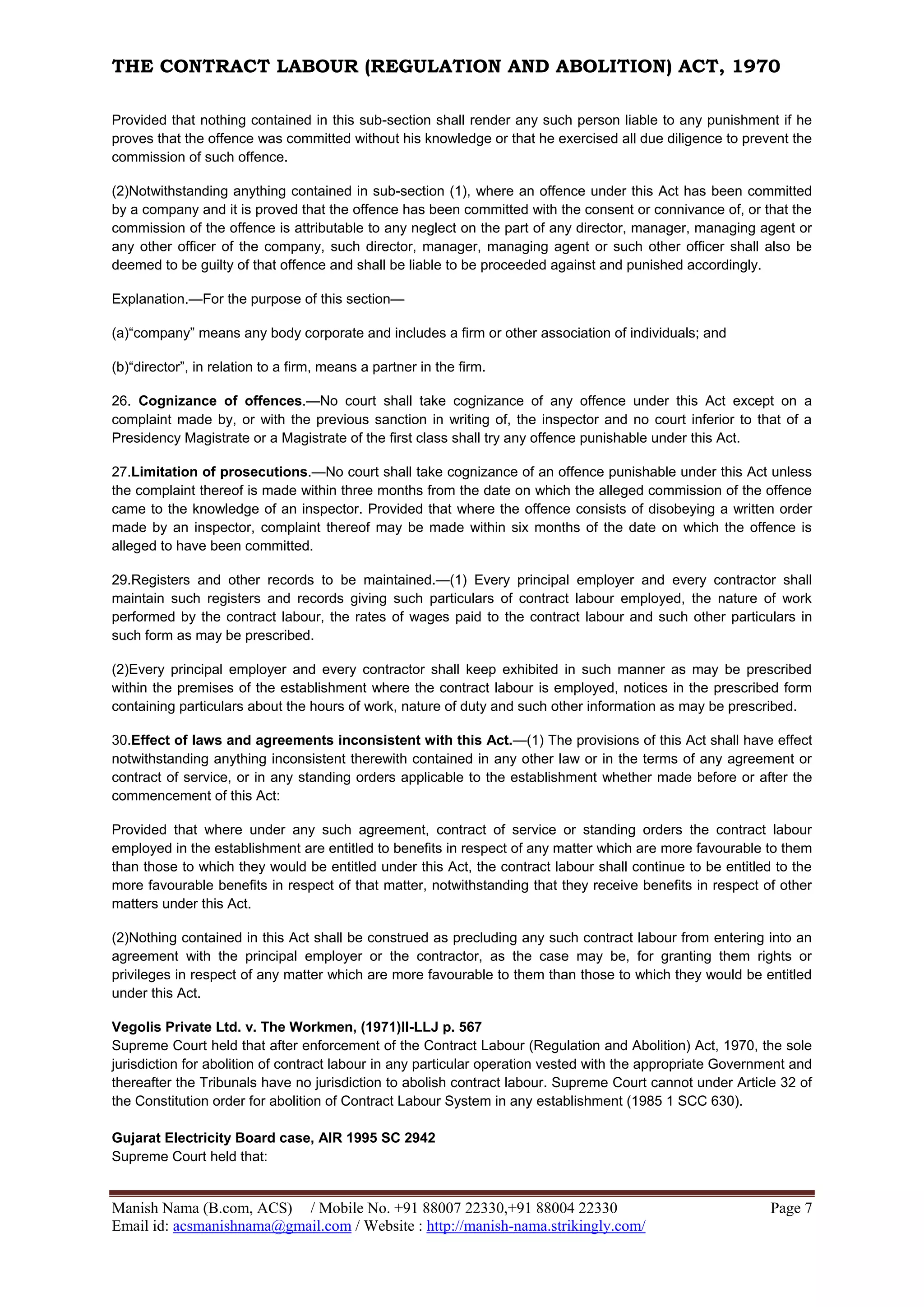 THE CONTRACT LABOUR (REGULATION AND ABOLITION) ACT, 1970
Manish Nama (B.com, ACS) / Mobile No. +91 88007 22330,+91 88004 22330 Page 7
Email id: acsmanishnama@gmail.com / Website : http://manish-nama.strikingly.com/
Provided that nothing contained in this sub-section shall render any such person liable to any punishment if he
proves that the offence was committed without his knowledge or that he exercised all due diligence to prevent the
commission of such offence.
(2)Notwithstanding anything contained in sub-section (1), where an offence under this Act has been committed
by a company and it is proved that the offence has been committed with the consent or connivance of, or that the
commission of the offence is attributable to any neglect on the part of any director, manager, managing agent or
any other officer of the company, such director, manager, managing agent or such other officer shall also be
deemed to be guilty of that offence and shall be liable to be proceeded against and punished accordingly.
Explanation.—For the purpose of this section—
(a)“company” means any body corporate and includes a firm or other association of individuals; and
(b)“director”, in relation to a firm, means a partner in the firm.
26. Cognizance of offences.—No court shall take cognizance of any offence under this Act except on a
complaint made by, or with the previous sanction in writing of, the inspector and no court inferior to that of a
Presidency Magistrate or a Magistrate of the first class shall try any offence punishable under this Act.
27.Limitation of prosecutions.—No court shall take cognizance of an offence punishable under this Act unless
the complaint thereof is made within three months from the date on which the alleged commission of the offence
came to the knowledge of an inspector. Provided that where the offence consists of disobeying a written order
made by an inspector, complaint thereof may be made within six months of the date on which the offence is
alleged to have been committed.
29.Registers and other records to be maintained.—(1) Every principal employer and every contractor shall
maintain such registers and records giving such particulars of contract labour employed, the nature of work
performed by the contract labour, the rates of wages paid to the contract labour and such other particulars in
such form as may be prescribed.
(2)Every principal employer and every contractor shall keep exhibited in such manner as may be prescribed
within the premises of the establishment where the contract labour is employed, notices in the prescribed form
containing particulars about the hours of work, nature of duty and such other information as may be prescribed.
30.Effect of laws and agreements inconsistent with this Act.—(1) The provisions of this Act shall have effect
notwithstanding anything inconsistent therewith contained in any other law or in the terms of any agreement or
contract of service, or in any standing orders applicable to the establishment whether made before or after the
commencement of this Act:
Provided that where under any such agreement, contract of service or standing orders the contract labour
employed in the establishment are entitled to benefits in respect of any matter which are more favourable to them
than those to which they would be entitled under this Act, the contract labour shall continue to be entitled to the
more favourable benefits in respect of that matter, notwithstanding that they receive benefits in respect of other
matters under this Act.
(2)Nothing contained in this Act shall be construed as precluding any such contract labour from entering into an
agreement with the principal employer or the contractor, as the case may be, for granting them rights or
privileges in respect of any matter which are more favourable to them than those to which they would be entitled
under this Act.
Vegolis Private Ltd. v. The Workmen, (1971)II-LLJ p. 567
Supreme Court held that after enforcement of the Contract Labour (Regulation and Abolition) Act, 1970, the sole
jurisdiction for abolition of contract labour in any particular operation vested with the appropriate Government and
thereafter the Tribunals have no jurisdiction to abolish contract labour. Supreme Court cannot under Article 32 of
the Constitution order for abolition of Contract Labour System in any establishment (1985 1 SCC 630).
Gujarat Electricity Board case, AIR 1995 SC 2942
Supreme Court held that:
 