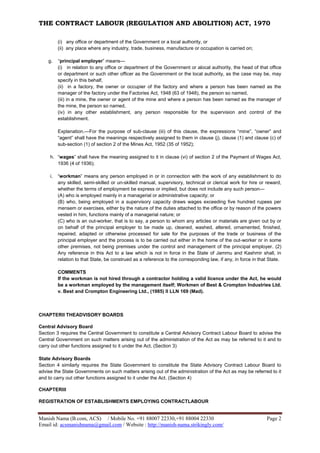 THE CONTRACT LABOUR (REGULATION AND ABOLITION) ACT, 1970
Manish Nama (B.com, ACS) / Mobile No. +91 88007 22330,+91 88004 22330 Page 2
Email id: acsmanishnama@gmail.com / Website : http://manish-nama.strikingly.com/
(i) any office or department of the Government or a local authority, or
(ii) any place where any industry, trade, business, manufacture or occupation is carried on;
g. “principal employer” means—
(i) in relation to any office or department of the Government or alocal authority, the head of that office
or department or such other officer as the Government or the local authority, as the case may be, may
specify in this behalf,
(ii) in a factory, the owner or occupier of the factory and where a person has been named as the
manager of the factory under the Factories Act, 1948 (63 of 1948), the person so named,
(iii) in a mine, the owner or agent of the mine and where a person has been named as the manager of
the mine, the person so named,
(iv) in any other establishment, any person responsible for the supervision and control of the
establishment.
Explanation.—For the purpose of sub-clause (iii) of this clause, the expressions “mine”, “owner” and
“agent” shall have the meanings respectively assigned to them in clause (j), clause (1) and clause (c) of
sub-section (1) of section 2 of the Mines Act, 1952 (35 of 1952);
h. “wages” shall have the meaning assigned to it in clause (vi) of section 2 of the Payment of Wages Act,
1936 (4 of 1936);
i. “workman” means any person employed in or in connection with the work of any establishment to do
any skilled, semi-skilled or un-skilled manual, supervisory, technical or clerical work for hire or reward,
whether the terms of employment be express or implied, but does not include any such person—
(A) who is employed mainly in a managerial or administrative capacity; or
(B) who, being employed in a supervisory capacity draws wages exceeding five hundred rupees per
mensem or exercises, either by the nature of the duties attached to the office or by reason of the powers
vested in him, functions mainly of a managerial nature; or
(C) who is an out-worker, that is to say, a person to whom any articles or materials are given out by or
on behalf of the principal employer to be made up, cleaned, washed, altered, ornamented, finished,
repaired, adapted or otherwise processed for sale for the purposes of the trade or business of the
principal employer and the process is to be carried out either in the home of the out-worker or in some
other premises, not being premises under the control and management of the principal employer. (2)
Any reference in this Act to a law which is not in force in the State of Jammu and Kashmir shall, in
relation to that State, be construed as a reference to the corresponding law, if any, in force in that State.
COMMENTS
If the workman is not hired through a contractor holding a valid licence under the Act, he would
be a workman employed by the management itself; Workmen of Best & Crompton Industries Ltd.
v. Best and Crompton Engineering Ltd., (1985) II LLN 169 (Mad).
CHAPTERII THEADVISORY BOARDS
Central Advisory Board
Section 3 requires the Central Government to constitute a Central Advisory Contract Labour Board to advise the
Central Government on such matters arising out of the administration of the Act as may be referred to it and to
carry out other functions assigned to it under the Act. (Section 3)
State Advisory Boards
Section 4 similarly requires the State Government to constitute the State Advisory Contract Labour Board to
advise the State Governments on such matters arising out of the administration of the Act as may be referred to it
and to carry out other functions assigned to it under the Act. (Section 4)
CHAPTERIII
REGISTRATION OF ESTABLISHMENTS EMPLOYING CONTRACTLABOUR
 
