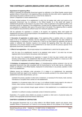 THE CONTRACT LABOUR (REGULATION AND ABOLITION) ACT, 1970
Manish Nama (B.com, ACS) / Mobile No. +91 88007 22330,+91 88004 22330 Page 3
Email id: acsmanishnama@gmail.com / Website : http://manish-nama.strikingly.com/
Appointment of registering officer
Section 6 empowers the appropriate Government appoint by notification in the Official Gazette, persons being
gazetted officers of Government, to be registering officers and define the limits within which a registering officer
shall exercise the powers conferred on him by or under the Act. (Section 6)
(Section 7) Registration of certain establishments.—
(1) Every principal employer of an establishment to which this Act applies shall, within such period as the
appropriate Government may, by notification in the Official Gazette, fix in this behalf with respect to
establishments generally or with respect to any class of them, make an application to the registering officer in the
prescribed manner for registration of the establishment: Provided that the registering officer may entertain any
such application for registration after expiry of the period fixed in this behalf, if the registering officer is satisfied
that the applicant was prevented by sufficient cause from making the application in time.
(2)If the application for registration is complete in all respects, the registering officer shall register the
establishment and issue to the principal employer of the establishment a certificate of registration containing such
particulars as may be prescribed.
8 .Revocation of registration in certain cases.—If the registering officer is satisfied, either on a reference
made to him in this behalf or otherwise, that the registration of any establishment has been obtained by
misrepresentation or suppression of any material fact, or that for any other reason the registration has become
useless or ineffective and, therefore, requires to be revoked, the registering officer may, after giving an
opportunity to the principal employer of the establishment to be heard and with the previous approval of the
appropriate Government, revoke the registration.
9 .Effect of non-registration.—No principal employer of an establishment, to which this Act applies, shall—
(a)in the case of an establishment required to be registered under section 7, but which has not been
registered within the time fixed for the purpose under that section,
(b)in the case of an establishment the registration in respect of which has been revoked under section
8,employ contract labour in the establishment after the expiry of the period referred to in clause (a) or after
the revocation of registration referred to in clause (b), as the case may be.
10.Prohibition of employment of contract labour.—(1) Notwithstanding anything contained in this Act, the
appropriate Government may, after consultation with the Central Board or, as the case may be, a State Board,
prohibit, by notification in the Official Gazette, employment of contract labour in any process, operation or other
work in any establishment.
(2)Before issuing any notification under sub-section (1) in relation to an establishment, the appropriate
Government shall have regard to the conditions of work and benefits provided for the contract labour in that
establishment and other relevant factors, such as—
(a)whether the process, operation or other work is incidental to, or necessary for the industry, trade, business,
manufacture or occupation that is carried on in the establishment;
(b)whether it is of perennial nature, that is to say, it is of sufficient duration having regard to the nature of
industry, trade, business, manufacture or occupation that is carried on in that establishment;
(c)whether it is done ordinarily through regular workmen in that establishment or an establishment similar
thereto;
(d)whether it is sufficient to employ considerable number of whole-time workmen.
Explanation.—If a question arises whether any process or operation or other work is of perennial nature, the
decision of the appropriate Government thereon shall be final.
CHAPTER IV LICENSING OF CONTRACTORS
The appropriate Government may, by an order notified in the Official Gazette, appoint such persons, being
Gazetted Officers of Government, as it thinks fit to be licensing officers for the purposes of this Chapter and
 