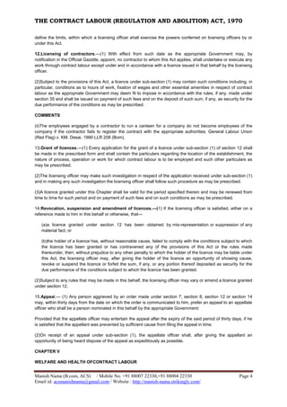 THE CONTRACT LABOUR (REGULATION AND ABOLITION) ACT, 1970
Manish Nama (B.com, ACS) / Mobile No. +91 88007 22330,+91 88004 22330 Page 4
Email id: acsmanishnama@gmail.com / Website : http://manish-nama.strikingly.com/
define the limits, within which a licensing officer shall exercise the powers conferred on licensing officers by or
under this Act.
12.Licensing of contractors.—(1) With effect from such date as the appropriate Government may, by
notification in the Official Gazette, appoint, no contractor to whom this Act applies, shall undertake or execute any
work through contract labour except under and in accordance with a licence issued in that behalf by the licensing
officer.
(2)Subject to the provisions of this Act, a licence under sub-section (1) may contain such conditions including, in
particular, conditions as to hours of work, fixation of wages and other essential amenities in respect of contract
labour as the appropriate Government may deem fit to impose in accordance with the rules, if any, made under
section 35 and shall be issued on payment of such fees and on the deposit of such sum, if any, as security for the
due performance of the conditions as may be prescribed.
COMMENTS
(ii)The employees engaged by a contractor to run a canteen for a company do not become employees of the
company if the contractor fails to register the contract with the appropriate authorities; General Labour Union
(Red Flag) v. KM. Desai, 1990 LLR 208 (Bom).
13.Grant of licences.—(1) Every application for the grant of a licence under sub-section (1) of section 12 shall
be made in the prescribed form and shall contain the particulars regarding the location of the establishment, the
nature of process, operation or work for which contract labour is to be employed and such other particulars as
may be prescribed.
(2)The licensing officer may make such investigation in respect of the application received under sub-section (1)
and in making any such investigation the licensing officer shall follow such procedure as may be prescribed.
(3)A licence granted under this Chapter shall be valid for the period specified therein and may be renewed from
time to time for such period and on payment of such fees and on such conditions as may be prescribed.
14.Revocation, suspension and amendment of licences.—(1) If the licensing officer is satisfied, either on a
reference made to him in this behalf or otherwise, that—
(a)a licence granted under section 12 has been obtained by mis-representation or suppression of any
material fact, or
(b)the holder of a licence has, without reasonable cause, failed to comply with the conditions subject to which
the licence has been granted or has contravened any of the provisions of this Act or the rules made
thereunder, then, without prejudice to any other penalty to which the holder of the licence may be liable under
this Act, the licensing officer may, after giving the holder of the licence an opportunity of showing cause,
revoke or suspend the licence or forfeit the sum, if any, or any portion thereof deposited as security for the
due performance of the conditions subject to which the licence has been granted.
(2)Subject to any rules that may be made in this behalf, the licensing officer may vary or amend a licence granted
under section 12.
15.Appeal.— (1) Any person aggrieved by an order made under section 7, section 8, section 12 or section 14
may, within thirty days from the date on which the order is communicated to him, prefer an appeal to an appellate
officer who shall be a person nominated in this behalf by the appropriate Government:
Provided that the appellate officer may entertain the appeal after the expiry of the said period of thirty days, if he
is satisfied that the appellant was prevented by sufficient cause from filing the appeal in time.
(2)On receipt of an appeal under sub-section (1), the appellate officer shall, after giving the appellant an
opportunity of being heard dispose of the appeal as expeditiously as possible.
CHAPTER V
WELFARE AND HEALTH OFCONTRACT LABOUR
 