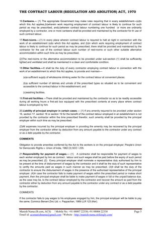 THE CONTRACT LABOUR (REGULATION AND ABOLITION) ACT, 1970
Manish Nama (B.com, ACS) / Mobile No. +91 88007 22330,+91 88004 22330 Page 5
Email id: acsmanishnama@gmail.com / Website : http://manish-nama.strikingly.com/
16.Canteens.— (1) The appropriate Government may make rules requiring that in every establishment—(a)to
which this Act applies,(b)wherein work requiring employment of contract labour is likely to continue for such
period as may be prescribed, and(c)wherein contract labour numbering one hundred or more are ordinarily
employed by a contractor, one or more canteens shall be provided and maintained by the contractor for th use of
such contract labour.
17.Rest-rooms.—(1) In every place wherein contract labour is required to halt at night in connection with the
work of an establishment (a)to which this Act applies, and (b)in which work requiring employment of contract
labour is likely to continue for such period as may be prescribed, there shall be provided and maintained by the
contractor for the use of the contract labour such number of rest-rooms or such other suitable alternative
accommodation within such time as may be prescribed.
(2)The rest-rooms or the alternative accommodation to be provided under sub-section (1) shall be sufficiently
lighted and ventilated and shall be maintained in a clean and comfortable condition.
18.Other facilities.—It shall be the duty of every contractor employing contract labour in connection with the
work of an establishment to which this Act applies, to provide and maintain—
(a)a sufficient supply of wholesome drinking water for the contract labour at convenient places;
(b)a sufficient number of latrines and urinals of the prescribed types so situated as to be convenient and
accessible to the contract labour in the establishment; and
(c)washing facilities.
19.First-aid facilities.—There shall be provided and maintained by the contractor so as to be readily accessible
during all working hours a first-aid box equipped with the prescribed contents at every place where contract
labour is employed by him.
20.Liability of principal employer in certain cases.— (1) If any amenity required to be provided under section
16, section 17, section 18 or section 19 for the benefit of the contract labour employed in an establishment is not
provided by the contractor within the time prescribed therefor, such amenity shall be provided by the principal
employer within such time as may be prescribed.
(2)All expenses incurred by the principal employer in providing the amenity may be recovered by the principal
employer from the contractor either by deduction from any amount payable to the contractor under any contract
or as a debt payable by the contractor.
COMMENTS
Obligation to provide amenities conferred by the Act to the workers is on the principal employer; People’s Union
for Democratic Rights v. Union of India, 1982 (3) SCC  235.
21.Responsibility for payment of wages.— (1) A contractor shall be responsible for payment of wages to
each worker employed by him as contract . labour and such wages shall be paid before the expiry of such period
as may be prescribed. (2) Every principal employer shall nominate a representative duly authorised by him to
be present at the time of disbursement of wages by the contractor and it shall be the duty of such representative
to certify the amounts paid as wages in such manner as may be prescribed. (3)It shall be the duty of the
contractor to ensure the disbursement of wages in the presence of the authorised representative of the principal
employer. (4)In case the contractor fails to make payment of wages within the prescribed period or makes short
payment, then the principal employer shall be liable to make payment of wages in full or the unpaid balance due,
as the case may be, to the contract labour employed by the contractor and recover the amount so paid from the
contractor either by deduction from any amount payable to the contractor under any contract or as a debt payable
by the contractor.
COMMENTS
If the contractor fails to pay wages to his employees engaged by him, the principal employer will be liable to pay
the same; Cominco Benani Zinc Ltd. v. Pappachan, 1989 LLR 123 (Ker).
 
