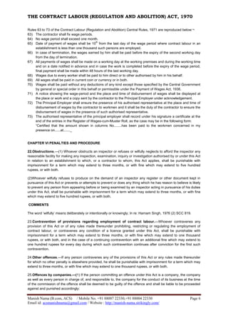 THE CONTRACT LABOUR (REGULATION AND ABOLITION) ACT, 1970
Manish Nama (B.com, ACS) / Mobile No. +91 88007 22330,+91 88004 22330 Page 6
Email id: acsmanishnama@gmail.com / Website : http://manish-nama.strikingly.com/
Rules 63 to 73 of the Contract Labour (Regulation and Abolition) Central Rules, 1971 are reproduced below:¬
63) The contractor shall fix wage periods.
64) No wage period shall exceed one month.
65) Date of payment of wages shall be 10
th
from the last day of the wage period where contract labour in an
establishment is less than one thousand such persons are employed.
66) In case of termination, the wages earned by him shall be paid before the expiry of the second working day
from the day of termination.
67) All payments of wages shall be made on a working day at the working premises and during the working time
and on a date notified in advance and in case the work is completed before the expiry of the wage period,
final payment shall be made within 48 hours of the last working day.
68) Wages due to every worker shall be paid to him direct or to other authorised by him in his behalf.
69) All wages shall be paid in current coin or currency or in both.
70) Wages shall be paid without any deductions of any kind except those specified by the Central Government
by general or special order in this behalf or permissible under the Payment of Wages Act, 1936.
71) A notice showing the wage-period and the place and time of disbursement of wages shall be displayed at
the place or work and a copy sent by the contractor to the Principal Employer under acknowledgement.
72) The Principal Employer shall ensure the presence of his authorised representative at the place and time of
disbursement of wages by the contractor to workmen and it shall be the duty of the contractor to ensure the
disbursement of wages in the presence of such authorised representative.
73) The authorised representative of the principal employer shall record under his signature a certificate at the
end of the entries in the Register of Wages-cum-Muster Roll, as the case may be in the following form:
“Certified that the amount shown in columns No........has been paid to the workmen concerned in my
presence on......at......._
CHAPTER VI PENALTIES AND PROCEDURE
22.Obstructions.—(1) Whoever obstructs an inspector or refuses or wilfully neglects to afford the inspector any
reasonable facility for making any inspection, examination, inquiry or investigation authorised by or under this Act
in relation to an establishment to which, or a contractor to whom, this Act applies, shall be punishable with
imprisonment for a term which may extend to three months, or with fine which may extend to five hundred
rupees, or with both.
(2)Whoever wilfully refuses to produce on the demand of an inspector any register or other document kept in
pursuance of this Act or prevents or attempts to prevent or does any thing which he has reason to believe is likely
to prevent any person from appearing before or being examined by an inspector acting in pursuance of his duties
under this Act, shall be punishable with imprisonment for a term which may extend to three months, or with fine
which may extend to five hundred rupees, or with both.
COMMENTS
The word ‘wilfully’ means deliberately or intentionally or knowingly; In re: Harnam Singh, 1976 (2) SCC 819.
23.Contravention of provisions regarding employment of contract labour.—Whoever contravenes any
provision of this Act or of any rules made thereunder prohibiting, restricting or regulating the employment of
contract labour, or contravenes any condition of a licence granted under this Act, shall be punishable with
imprisonment for a term which may extend to three months, or with fine which may extend to one thousand
rupees, or with both, and in the case of a continuing contravention with an additional fine which may extend to
one hundred rupees for every day during which such contravention continues after conviction for the first such
contravention.
24.Other offences.—If any person contravenes any of the provisions of this Act or any rules made thereunder
for which no other penalty is elsewhere provided, he shall be punishable with imprisonment for a term which may
extend to three months, or with fine which may extend to one thousand rupees, or with both.
25.Offences by companies.—(1) If the person committing an offence under this Act is a company, the company
as well as every person in charge of, and responsible to, the company for the conduct of its business at the time
of the commission of the offence shall be deemed to be guilty of the offence and shall be liable to be proceeded
against and punished accordingly:
 