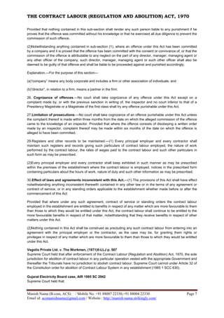 THE CONTRACT LABOUR (REGULATION AND ABOLITION) ACT, 1970
Manish Nama (B.com, ACS) / Mobile No. +91 88007 22330,+91 88004 22330 Page 7
Email id: acsmanishnama@gmail.com / Website : http://manish-nama.strikingly.com/
Provided that nothing contained in this sub-section shall render any such person liable to any punishment if he
proves that the offence was committed without his knowledge or that he exercised all due diligence to prevent the
commission of such offence.
(2)Notwithstanding anything contained in sub-section (1), where an offence under this Act has been committed
by a company and it is proved that the offence has been committed with the consent or connivance of, or that the
commission of the offence is attributable to any neglect on the part of any director, manager, managing agent or
any other officer of the company, such director, manager, managing agent or such other officer shall also be
deemed to be guilty of that offence and shall be liable to be proceeded against and punished accordingly.
Explanation.—For the purpose of this section—
(a)“company” means any body corporate and includes a firm or other association of individuals; and
(b)“director”, in relation to a firm, means a partner in the firm.
26. Cognizance of offences.—No court shall take cognizance of any offence under this Act except on a
complaint made by, or with the previous sanction in writing of, the inspector and no court inferior to that of a
Presidency Magistrate or a Magistrate of the first class shall try any offence punishable under this Act.
27.Limitation of prosecutions.—No court shall take cognizance of an offence punishable under this Act unless
the complaint thereof is made within three months from the date on which the alleged commission of the offence
came to the knowledge of an inspector. Provided that where the offence consists of disobeying a written order
made by an inspector, complaint thereof may be made within six months of the date on which the offence is
alleged to have been committed.
29.Registers and other records to be maintained.—(1) Every principal employer and every contractor shall
maintain such registers and records giving such particulars of contract labour employed, the nature of work
performed by the contract labour, the rates of wages paid to the contract labour and such other particulars in
such form as may be prescribed.
(2)Every principal employer and every contractor shall keep exhibited in such manner as may be prescribed
within the premises of the establishment where the contract labour is employed, notices in the prescribed form
containing particulars about the hours of work, nature of duty and such other information as may be prescribed.
30.Effect of laws and agreements inconsistent with this Act.—(1) The provisions of this Act shall have effect
notwithstanding anything inconsistent therewith contained in any other law or in the terms of any agreement or
contract of service, or in any standing orders applicable to the establishment whether made before or after the
commencement of this Act:
Provided that where under any such agreement, contract of service or standing orders the contract labour
employed in the establishment are entitled to benefits in respect of any matter which are more favourable to them
than those to which they would be entitled under this Act, the contract labour shall continue to be entitled to the
more favourable benefits in respect of that matter, notwithstanding that they receive benefits in respect of other
matters under this Act.
(2)Nothing contained in this Act shall be construed as precluding any such contract labour from entering into an
agreement with the principal employer or the contractor, as the case may be, for granting them rights or
privileges in respect of any matter which are more favourable to them than those to which they would be entitled
under this Act.
Vegolis Private Ltd. v. The Workmen, (1971)II-LLJ p. 567
Supreme Court held that after enforcement of the Contract Labour (Regulation and Abolition) Act, 1970, the sole
jurisdiction for abolition of contract labour in any particular operation vested with the appropriate Government and
thereafter the Tribunals have no jurisdiction to abolish contract labour. Supreme Court cannot under Article 32 of
the Constitution order for abolition of Contract Labour System in any establishment (1985 1 SCC 630).
Gujarat Electricity Board case, AIR 1995 SC 2942
Supreme Court held that:
 