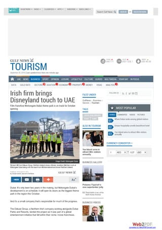Irish firm brings
Disneyland touch to UAE
Film-franchise Motiongate Dubai theme park is on track for October
opening
RichardHill fromDeluxeGroup, NorthernIrelandshows Minster JonathanBell their workat
MotiongateDubai alongwiththeteamfromHill International andInvest NorthernIreland.
Dubai: It’s only been two years in the making, but Motiongate Dubai’s
development is on schedule; it will open its doors as the biggest theme
park in the region this October.
And it’s a small company that’s responsible for much of the progress.
The Deluxe Group, a Northern Irish company working alongside Dubai
Parks and Resorts, landed the project as it was part of a global
entertainment initiative that fell within their niche: movie franchises.
ImageCredit: MotiongateDubai
Published: 19:24 April 22, 2016
By Joseph Gedeon, Special to Gulf News
GulfNews Business
Sectors Tourism
FILED UNDER
TAGS
UNITED ARAB EMIRATES
DUBAI DUBAI
YasIsland aimsto
attract 48m visitors
annually
ALSO IN TOURISM
BUSINESS GALLERY
Pictures: Fujairah’s
new supertanker jetty
Parachutists wow at the
NorthKoreaAirshow
BUSINESS VIDEOS
FOLLOW US
VIEWED COMMENTED VIDEOS PICTURES
Where Dubai ranks among global visitors
Emaar Hospitality unveils beachfront hotel
Yas Island aims to attract 48m visitors
annually
MOST POPULAR
01
02
03
=
CURRENCY CONVERTER
1 AED 0.27 USD
TOURISMSeptember 28, 2016| Last updated less than one minute ago
UAE NEWS BUSINESS
DATA GOLD RATE SECTORS 18 AVIATION 1 ECONOMY 9 PROPERTY 2 MONEY VISAS ANALYSIS 3
SPORT OPINION LEISURE LIFE&STYLE CULTURE GUIDES MULTIMEDIA YOUR SAY IN FOCUS
DUBAI
3467.71 24K
GOLD
USD 1328.1
BRENT
USD 46.09
GN NETWORK RADIO CLASSIFIEDS APPS SUBSCRIBE QUICK LINKS
MOBILE
SITE
Search Gulf News SIGN IN OR REGISTER NOW
converted by Web2PDFConvert.com
 
