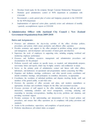 3 of 4
 Develops brand equity for the company through Customer Relationship Management
 Maintains good administrative control of WPS department in consultation with
CEO/GM
 Recommends a yearly general plan of action and budgetary proposals to the CEO/GM
for the WPS Department
 Implementation of approved action plans, quarterly review and submission of monthly
/ quarterly accomplishment reports to CEO/GM
2. Administration Officer with Auckland City Council ( New Zealand
Government Organization) from 2009-2010
Duties and Assignments:
 Oversees and administers the day-to-day activities of the office; develops policies,
procedures, and systems which ensure productive and efficient office operation.
 Provides assistance and support to the office principal in problem solving, project planning
and management, and development and execution of stated goals and objectives
 Supervises the work of employees in supporting roles, including assigning workload and
monitoring employee performance
 Oversees and facilitates resources management and administration procedures and
documentation for the principal
 Performs research and analysis on specific issues, as required, and independently prepares
non-routine letters and reports, which may be highly sensitive and confidential in nature
 Serves as the primary point of administrative contact and liaison with other offices,
individuals, and institutions on operational and programmatic matters concerning the Office
 Organizes and facilitates meetings, conferences, and other special events; coordinates and
attends committee meetings, and participates in committee discussions, as appropriate.
 Coordinates the resolution of individual problems and disputes involving faculty, staff, and
members of the general public, as and when arise
 Oversees the operation of office accounts and plans, and monitors expenditures as
appropriate; develops and coordinates budgets for the office and associated accounts.
 Oversees provision of staff support to the office including handling walk-up and phone
interactions, maintaining calendars and travel arrangements, screening, analyzing, and
responding to incoming correspondence, handling day-to-day problems and situations, and
providing secretarial support
 Provides assistance in the understanding and interpretation of City Council policies and
procedures, and ensures that office operations are in compliance with policy provisions and
standards.
 Assists in the coordination, supervision, and completion of special projects
 Performs miscellaneous job-related duties as assigned
 
