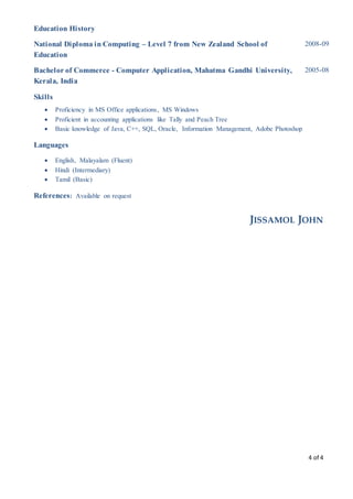 4 of 4
Education History
National Diploma in Computing – Level 7 from New Zealand School of
Education
2008-09
Bachelor of Commerce - Computer Application, Mahatma Gandhi University,
Kerala, India
2005-08
Skills
 Proficiency in MS Office applications, MS Windows
 Proficient in accounting applications like Tally and Peach Tree
 Basic knowledge of Java, C++, SQL, Oracle, Information Management, Adobe Photoshop
Languages
 English, Malayalam (Fluent)
 Hindi (Intermediary)
 Tamil (Basic)
References: Available on request
JISSAMOL JOHN
 