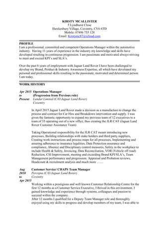 KIRSTY MCALLISTER
5 Lyndhurst Close
Hawkesbury Village, Coventry, CV6 6TD
Mobile: 07496 755 128
Email: Kirstymc87@icloud.com
PROFILE
I am a professional, committed and competent Operations Manager within the automotive
industry. Having 11 years of experience in the industry my knowledge and skills have
developed resulting in continuous progression. I am passionate and motivated always striving
to meet and exceed KPI’s and SLA’s.
Over the past 6 years of employment with Jaguar Land Rover I have been challenged to
develop my Brand, Product & Industry Awareness/Expertise, all which have developed my
personal and professional skills resulting in the passionate, motivated and determined person
I am today.
WORK HISTORY
Apr 2015
to
Present
Operations Manager
(Progression from Previous role)
Landar Limited (C/O Jaguar Land Rover)
Coventry
In April 2015 Jaguar Land Rover made a decision as a manufacture to change the
process and contract for Car Hire and Breakdown intervention and supply. I was
given the fantastic opportunity to expand my previous team of 12 executives to a
team of 35 operating out of a new office, thus creating the JLR CAT (Jaguar Land
Rover Customer Assistance Team)
Taking Operational responsibility for the JLR CAT meant introducing new
processes, Building relationships with stake holders and third party suppliers,
Creating work instructions and process maps for all processes, Implementing and
assuring adherence to insurance legalities, Data Protection assurance and
compliance, Absence and Disciplinary control measures, Safety in the workplace to
include Health & Safety, Invoicing, Data Reconciliation, VOR (Vehicle off road)
Reduction, CSI Improvement, meeting and exceeding Brand KPI/SLA’s, Team
Management performance and progression. Appraisal and Probation reviews,
Headcount & recruitment analysis and much more ……
Aug
2010
to
Apr 2015
Customer Service/ CHAPS Team Manager
Percepta (C/O Jaguar Land Rover)
Coventry
Working within a prestigious and well known Customer Relationship Centre for the
first 12 months as a Customer Service Executive, I thrived in this environment, I
gained knowledge and experience through systems, colleagues and passion to
succeed within the company.
After 12 months I qualified for a Deputy Team Manager role and thoroughly
enjoyed using my skills to progress and develop members of my team, I was able to
 